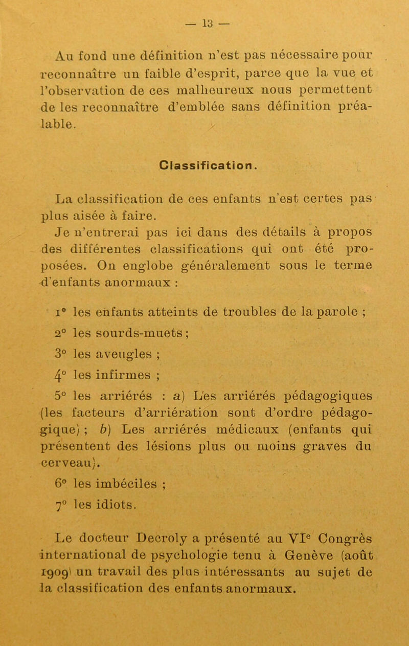 Au fond une définition n’est pas nécessaire pour reconnaître un faible d’esprit, parce que la vue et l’observation de ces malheureux nous permettent de les reconnaître d’emblée sans définition préa- lable. > Classification. La classification de ces enfants n’est certes pas plus aisée à faire. Je n’entrerai pas ici dans des détails à propos des différentes classifications qui ont été pro- posées. On englobe généralement sous le terme d’enfants anormaux : I® les enfants atteints de troubles de la parole ; 2° les sourds-muets ; 3° les aveugles ; 4° les infirmes ; 5° les arriérés : a) L'es arriérés pédagogiques (les facteurs d’arriération sont d’ordre pédago- gique) ; b) Les arriérés médicaux (enfants qui présentent des lésions x>lus ou moins graves du cerveau). 6° les imbéciles ; 7® les idiots. Le docteur Decroly a présenté au VI® Congrès international de psychologie tenu à Genève (août 1909I un travail des plus intéressants au sujet de la classification des enfants anormaux.