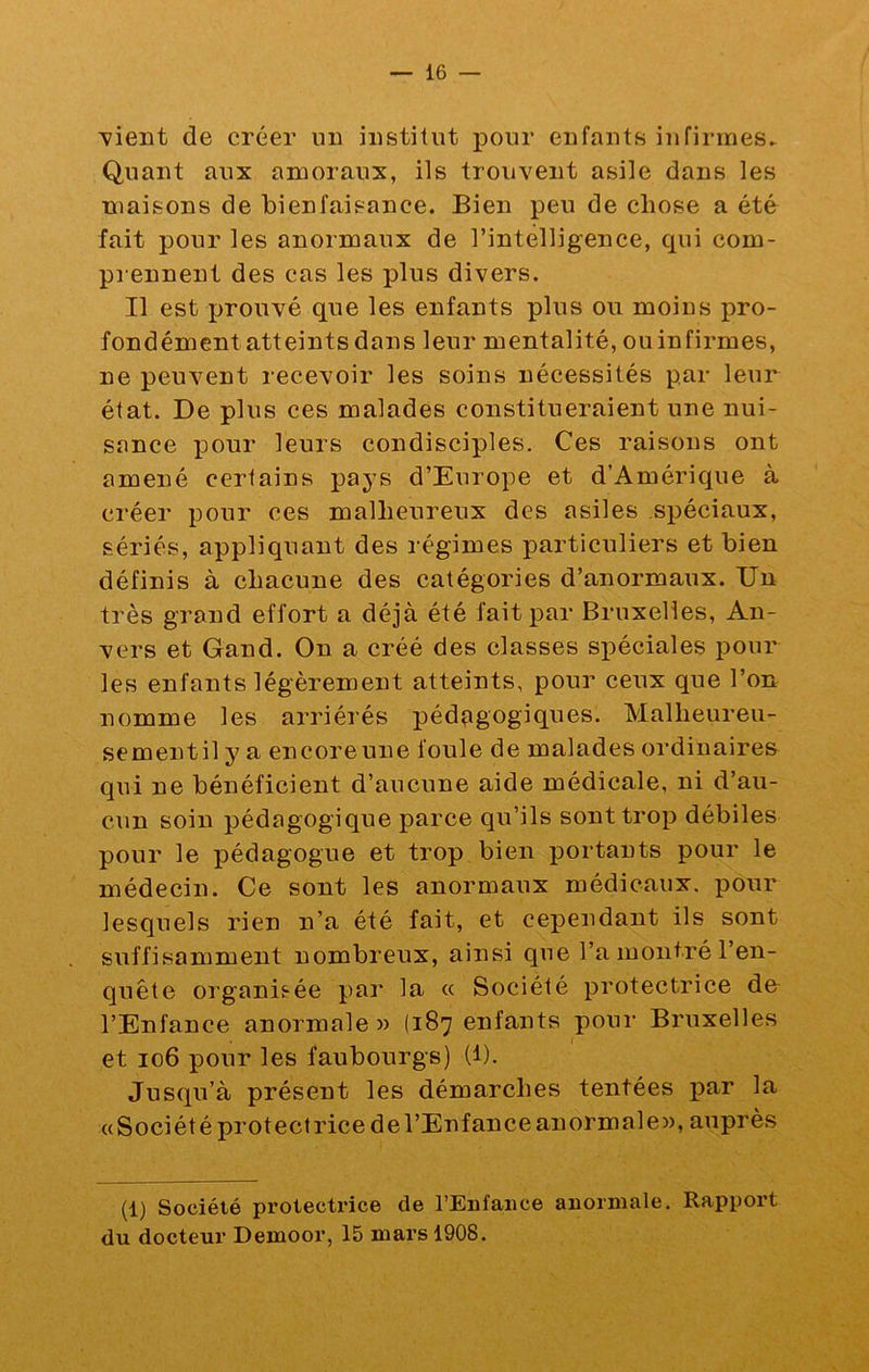 'vient de créer un institut pour enfants infirmes^ Quant aux amoraux, ils trouvent asile dans les maisons de bienfaisance. Bien peu de chose a été fait pour les anormaux de l’intelligence, qui com- pi ennent des cas les plus divers. Il est prouvé que les enfants plus ou moins pro- fondémentatteints dans leur mentalité, ouinfirmes, ne peuvent recevoir les soins nécessités par leur état. De plus ces malades constitueraient une nui- sance pour leurs condisciples. Ces raisons ont amené certains pays d’Europe et d’Amérique à créer pour ces malheureux des asiles spéciaux, sériés, appliquant des régimes particuliers et bien définis à chacune des catégories d’anormaux. Un très grand effort a déjà été fait par Bruxelles, An- vers et Gand. On a créé des classes spéciales pour les enfants légèrement atteints, pour ceux que l’on nomme les arriérés pédçigogiques. Malheureu- sementil y a encore une foule de malades ordinaires qui ne bénéficient d’aucune aide médicale, ni d’au- cun soin pédagogique parce qu’ils sont trop débiles pour le pédagogue et trop bien portants pour le médecin. Ce sont les anormaux médicaux, pour lesquels rien n’a été fait, et cependant ils sont suffisamment nombreux, ainsi que l’a montré l’en- quête organis-ée par la « Société protectrice de l’Enfance anormale» (187 enfants pour Bruxelles et 106 pour les faubourgs) (l). Jusqu’à présent les démarches tentées «Sociétéprotectricedel’Enfance anormale», auprès (1) Société protectrice de l’Enfance anormale. Rapport du docteur Demoor, 15 mars 1908.