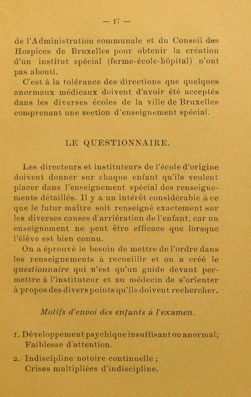 de l’Administration communale et du Conseil des Hospices de Bruxelles pour obtenir la création d’un institut spécial (ferme-école-liôpital) n’ont pas abouti. C’est à la tolérance des directions que quelques anormaux médicaux doivent d’avoir été acceptés dans les diverses écoles de la ville de Bruxelles comprenant une section d’enseignement spécial. LE QUESTIONNAIRE. Les directeurs et instituteurs de l’école d’origine doivent donner sur chaque enfant qu’ils veulent placer dans l’enseignement spécial des renseigne- ments détaillés. H y a un intérêt considérable à ce que le futur maître soit renseigné exactement sur les diverses causes d'arriération de l’enfant, car un enseignement ne peut être efficace que lorsque l’élève est bien connu. \ On a éprouvé le besoin de mettre de l’ordre dans les renseignements à recueillir et on a créé le questionnaire qui n’est qu’un guide devant per- mettre à l’instituteur et au médecin de s’orienter à propos des divers points qu’ils doivent rechercher. Motifs d'envoi des enfants à Vexamen. 1. Développementpsychiqneinsuffisantou anormal; Faiblesse d’attention. 2. Indiscipline notoire continuelle ; Crises multipliées d’indiscipline.
