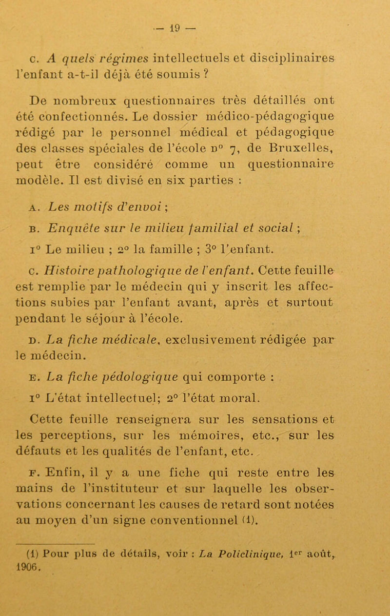 c. A quels régimes intellectuels et disciplinaires l’enfant a-t-il déjà été soumis ? De nombreux questionnaires très détaillés ont été confectionnés. Le dossier médico-pédagogique rédigé par le personnel médical et pédagogique des classes spéciales de l’école n 7, de Bruxelles, peut être considéré comme un questionnaire modèle. Il est divisé en six parties : A. Les motifs d’envoi ; B. Enquête sur le milieu familial et social ; I® Le milieu ; 2° la famille ; 3° l'^enfant. c. Histoire pathologique de ïenfant. Cette feuille est remplie par le médecin qui y inscrit les affec- tions subies par l’enfant avant, après et surtout pendant le séjour à l’école. D. La fiche médicale, exclusivement rédigée par le médecin. E. La fiche pédologique qui comporte : 1° L’état intellectuel; 2° l’état moral. Cette feuille renseignera sur les sensations et les perceptions, sur les mémoires, etc., sur les défauts et les qualités de l’enfant, etc. F. Enfin, il y a une fiche qui reste entre les mains de l’instituteur et sur laquelle les obser- vations concernant les causes de retard sont notées au moyen d’un signe conventionnel tl). (1) Pour plus de détails, voir : La Policlinique, août, 1906.