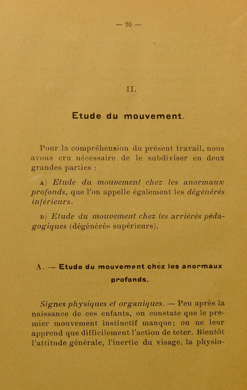 II. Etude du mouvement. Pour la compréhension du présent travail, nous avons cru nécessaire de le subdiviser en deux grandes parties : a) Etude du mouvement chez les anormaux profonds, que l’on appelle également les dégénérés inférieurs. b) Etude du mouvement chez les arriérés péda- gogiques (dégénérés supérieurs). A. — Etude du mouvement chez les anormaux profonds. Signes physiques et organiques. — Peu après la naissance de ces enfants, on constate que le pre- mier mouvement instinctif manque; on ne leur apprend que difficilement l’action de teter. Bientôt l’attitude générale, l’inertie du visage, la pliysio-