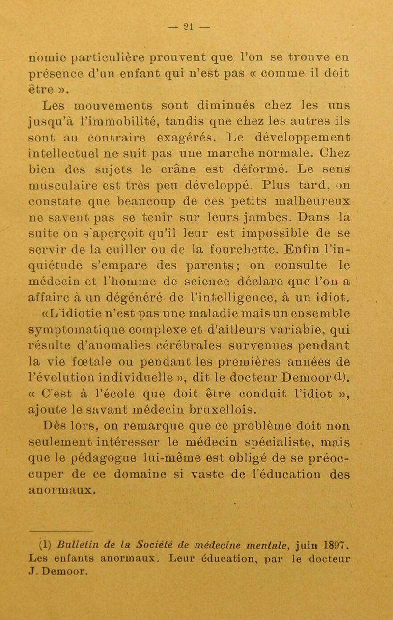 nomie particulièi'e prouvent que l’on se trouve en présence d’un enfant qui n’est pas cc comme il doit être )). Les mouvements sont diminués chez les uns jusqu’à l’immobilité, tandis que chez les autres ils sont au contraire exagérés. Le développement intellectuel ne suit pas une marche normale. Chez bien des sujets le crâne est déformé. Le sens musculaire est très peu développé. Plus tard, on constate que beaucoup de ces petits malheuî’eux ne savent pas se tenir sur leurs jambes. Dans la suite ou s’aperçoit qu’il leur est impossible de se servir de la cuiller ou de la fourchette. Enfin l’in- quiétude s’empare des parents; on consulte le médecin et l’homme de science déclare que l’on a ' affaire à un dégénéré de l’intelligence, à un idiot. «L'idiotie n’est pas une maladie mais un ensemble symptomatique complexe et d’ailleurs variable, qui résulte d’anomalies cérébrales survenues pendant la vie foetale ou pendant les premières années de révolution individuelle », dit le docteur Demoord). « C’est à l’école que doit être conduit l’idiot », ajoute le savant médecin bruxellois. Dès lors, on remarque que ce problème doit non seulement intéresser le médecin spécialiste, mais que le pédagogue lui-même est obligé de se préoc- cuper de ce domaine si vaste de l’éducation des anormaux. (1) Bulletin de la Société de médecine mentale, juin 1897. Les enfants anormaux. Leur éducation, par le docteur ,T. Demoor.
