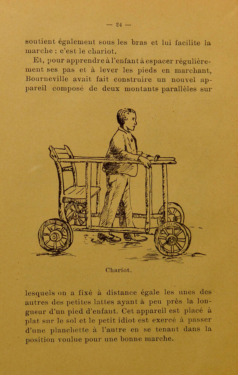 soutient également sous les bras et lui facilite la marche : c’est le chariot. Et, pour apprendre à l’enfant à espacer régulière- ment ses pas et à lever les pieds en marchant, Bouî’neville avait fait construire un nouvel ap- pareil composé de deux montants parallèles sur Chariot. lesquels on a fixé à distance égale les unes des autres des petites lattes ayant à peu près la lon- gueur d’un pied d’enfant. Cet appareil est placé à plat sur le sol et le petit idiot est exercé à passer d’une planchette à l’autre en se tenant dans la position voulue pour une bonne marche.