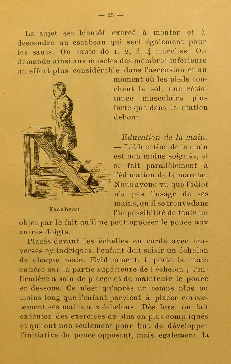 Le sujet est bientôt exercé à monter et à descendre un escabeau qui sert également pour les sauts. On saute de i. 2, 3, 4 marclies Ou demande ainsi aux muscles des membres inférieurs un effort plus considérable dans l’ascension et au moment où les pieds tou- chent le sol, une résis- tance musculaire plus forte que dans la station debout. Education de la main. — L’éducation de la main est non moins soignée, et se fait parallèlement à l’éducation de la marche. Nous avons vu que l’idiot n’a pas l’usage de ses mains, qu’il se trouve dans l’impossibilité de tenir un objet par le fait qu’il ne peut opposer le pouce aux autres doigts. Placés devant les échelles en corde avec tra- verses cylindriques, l’enfant doit saisir un échelon de chaque main. Evidemment, il porte la main entière sur la partie supérieure de l’échelon ; l’in- firmière a soin de placer et de maintenir le pouce en dessous. Ce n’est qu’après un temps plus ou moins long que l’enfant parvient à placer correc- tement ses mains aux échelons. Dès lors, on fait exécuter des exercices de plus en plus compliqués et qui ont non seulement pour but de développer l’initiative du pouce opposant, mais également la