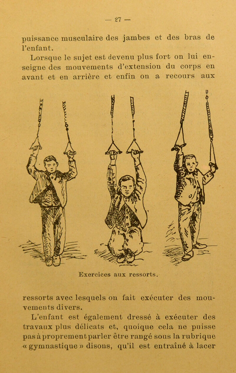puissance musculaire des jambes et des bras de l’enfant. Lorsque le sujet est devenu plus fort on lui en- seigne des mouvements d’extension du corps en avant et en arrière et enfin on a recours aux ressorts avec lesquels ou fait exécuter des mou- vements divers. L’enfant est également dressé à exécuter des travaux plus délicats et, quoique cela ne puisse pasàproprementparler être rangé sous la rubrique « gymnastique » disons, qu’il est entraîné à lacer
