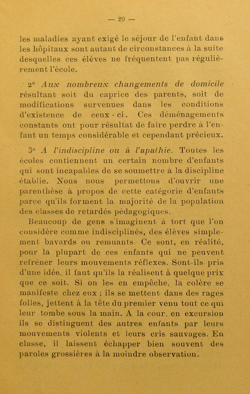 les maladies ayant exigé le séjour de l’eiifaut dans les hôpitaux sont autant de circonstances à la suite desquelles ces élèves ne fréquentent pas réguliè- rement l’école. 2° Aux nombreux cliangeinents de domicile résultant soit du caprice des parents, soit de modifications survenues dans les conditions d’existence de ceux-ci. Ces déménagements constants ont pour résultat de faire perdre à l’en- fant un temps considérable et cependant précieux. 3® A Vindiscipline ou à Vapaihie. Toutes les écoles contiennent un certain nombre d’enfants qui sont incapables de se soumetti*e à la discipline établie. Xous nous permettons d’ouvrir une parenthèse à propos de cette catégorie d’enfants parce qu’ils forment la majoiûté de la population des classes de retardés pédagogiques. Beaucoup de gens s'imaginent à tort que l’on considère comme indisciplinés, des élèves simple- ment bavards ou remuants Ce sont, en réalité, pour la plupart de ces enfants qui ne peuvent refréner leurs mouvements réflexes. Sont-ils pris d’une idée, il faut qu’ils la réalisent à quelque prix que ce soit. Si on les en empêche, la colère se manifeste chez eux ; ils se mettent dans des rages folles, jettent à la tête du premier venu tout ce qui leur tombe sous la main. A la cour, en excursion ils se distinguent des autres enfants par leurs mouvements violents et leurs cris sauvages. Eu classe, il laissent échapper bien souvent des paroles grossières à la moindre observation.