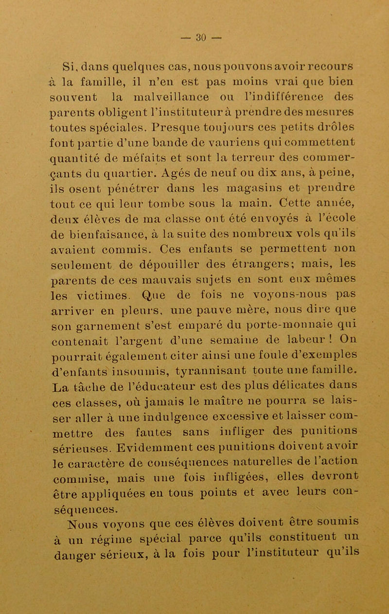 Si, dans quelques cas, nous pouvons avoir recours à la famille, il n’en est pas moins vrai que bien souvent la malveillance ou rindiflerence des parents obligent l’instituteur à prendre des mesures toutes spéciales. Presque toujours ces petits drôles font partie d’une bande de vauriens qui commettent quantité de méfaits et sont la terreur des commer- çants du quartier. Agés de neuf ou dix ans, à peine, ils osent pénétrer dans les magasins et prendre tout ce qui leur tombe sous la main. Cette année, deux élèves de ma classe ont été envoyés à l’école de bienfaisance, à la suite des nombreux vols qu’ils avaient commis. Ces enfants se permettent non seulement de dépouiller des éti*angers; mais, les parents de ces mauvais sujets eu sont eux mêmes les victimes. Que de fois ne voyons-nous pas arriver en pleurs, une pauve mère, nous dire que son garnement s’est emparé du porte-monnaie qui contenait l’argent d’une semaine de labeur ! On pourrait également citer ainsi une foule d’exemples d’enfants insoumis, tyrannisant toute une famille. La tâche de l’éducateur est des plus délicates dans ces classes, où jamais le maîti-e ne pourra se lais- ser aller à une indulgence excessive et laisser com- mettre des fautes sans infliger des j)mùtions sérieuses. Evidemment ces punitions doivent avoir le caractère de conséquences naturelles de l’action commise, mais une fois infligées, elles devront être appliquées en tous poiuts et avec leurs con- séquences. Nous voyons que ces élèves doivent être soumis à un régime spécial parce qu’ils constituent un danger sérieux, à la fois pour l’instituteur qu’ils