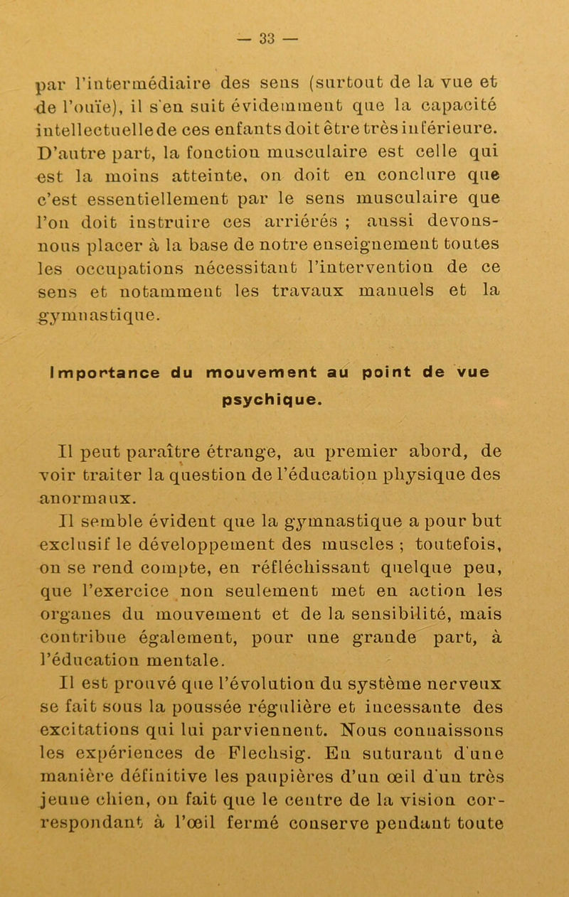 par riiiterinédiaire des sens (surtout de la vue et de l’ouïe), il s'eu suit évidemment que la capacité intellectuellede ces enfants doit être très inférieure. D’autre part, la fonction musculaire est celle qui est la moins atteinte, on doit en conclure que c’est essentiellement par le sens musculaire que l’on doit instruire ces arriérés ; aussi devons- nous placer à la base de notre enseignement toutes les occupations nécessitant l’intervention de ce sens et notamment les travaux manuels et la gymnastique. Importance du mouvement au point de vue psychique. Il peut paraître étrange, au premier abord, de voir traiter la question de l’éducation physique des anormaux. Il semble évident que la gymnastique a pour but exclusif le développement des muscles ; toutefois, on se rend com[)te, en réfléchissant quelque peu, que l’exercice non seulement met en action les organes du mouvement et de la sensibilité, mais contribue également, pour une grande part, à l’éducation mentale. Il est prouvé que l’évolution du système nerveux se fait sous la poussée régulière et incessante des excitations qui lui parviennent. Hous connaissons les expériences de Flechsig. En suturant d’une manière définitive les paupières d’un œil d’un très jeune chien, on fait que le centre de la vision cor- respondant à l’œil fermé conserve pendant toute