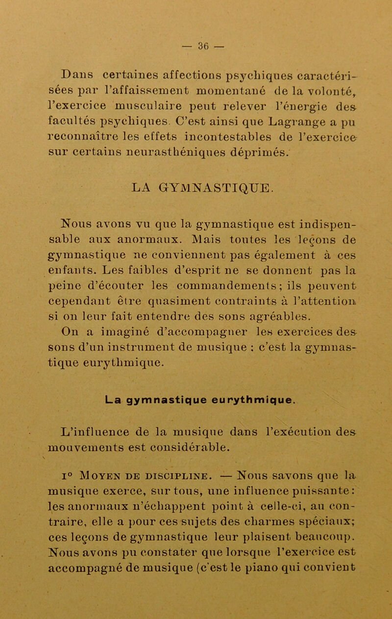 Dans certaines affections psychiques caractéiû- sées par raffaissement momentané de la volonté^ l’exercice musculaire peut relever l’énergie des facultés psychiques. C’est ainsi que Lagrange a pu reconnaître les effets incontestables de l’exercico sur certains neurasthéniques déprimés. LA GYMNASTIQUE. Nous avons vu que la gymnastique est indispen- sable aux anormaux. Mais toutes les leçons de O gymnastique ne conviennent pas également à ces enfants. Les faibles d’esprit ne se donnent pas la peine d’écouter les commandements; ils peuvent cependant être quasiment contraints à l’attention si on leur fait entendre des sons agréables. On a imaginé d’accompagner les exercices des- sons d’un instrument de musique ; c’est la gymnas- tique eurythmique. La gymnastique eurythmique. L’influence de la musique dans l’exécution des mouvements est eonsidérable. 1° Moyen de discipline. — Nous savons que la musique exerce, sur tous, une influence puissante : les anormaux n’échappent point à celle-ci, au con- traire, elle a pour ces sujets des charmes spéciaux; ces leçons de gymnastique leur plaisent beaucoup. Nous avons pu constater que lorsque l’exercice est accompagné de musique (c’est le piano qui convient