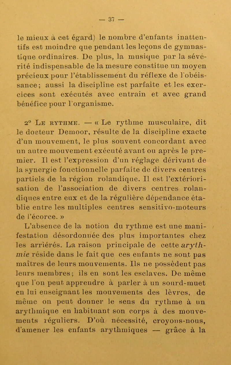 le mieux à cet égard) le nombre d’enfants inatten- tifs est moindre que pendant les leçons de gymnas- tique ordinaires. De plus, la musique par la sévé- rité indispensable de la mesure constitue un moyen précieux pour l’établissement du réflexe de l’obéis- sance; aussi la discipline est parfaite et les exer- cices sont exécutés avec entrain et avec grand bénéfice pour l’organisme. 2^ Le rythme. — « Le rythme musculaire, dit le docteur Demoor, résulte de la discipline exacte d’un mouvement, le plus souvent concordant avec un autre mouvement exécuté avant ou après le pre- mier. Il est l’expression d’un réglage dérivant de la synergie fonctionnelle parfaite de divers centres partiels de la région rolandique. Il est l’extériori- sation de l’association de divers centres rolan- diques entre eux et de la régulière dépendance éta- blie entre les multiples centres sensitivo-moteurs de l’écorce. » L’absence de la notion du rythme est une mani- / festation désordonnée des plus importantes chez les arriérés. La raison principale de cette aryfA- mie réside dans le fait que ces enfants ne sont pas maîtres de leurs mouvements. Ils ne possèdent pas leurs membres; ils en sont les esclaves. De même que l’on peut apprendre à parler à un sourd-muet en lui enseignant les mouvements des lèvres, de même on peut donner le sens du rythme à un arythmique eu habituant son corps à des mouve- ments réguliers. D’où nécessité, croyons-nous, d’amener les enfants arythmiques — grâce à la