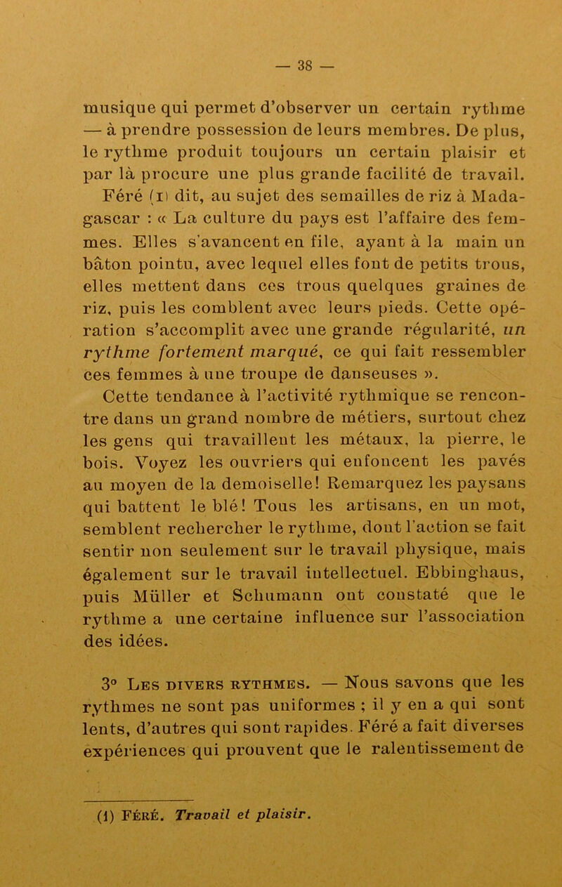 musique qui permet d’observer un certain rythme — à prendre possession de leurs membres. De plus, le rythme produit toujours un certain plaisir et par là procure une plus grande facilité de travail. Féré (i) dit, au sujet des semailles de riz à Mada- gascar : (( La culture du pays est l’affaire des fem- mes. Elles s’avancent en file, ayant à la main un bâton pointu, avec lequel elles font de petits trous, elles mettent dans ces trous quelques graines de riz, puis les comblent avec leurs pieds. Cette opé- ration s’accomplit avec une grande régularité, un rythme fortement marqué, ce qui fait ressembler ces femmes à une troupe de danseuses ». Cette tendance à l’activité rythmique se rencon- tre dans un grand nombre de métiers, surtout chez les gens qui travaillent les métaux, la pierre, le bois. Voyez les ouvriers qui enfoncent les pavés au moyen de la demoiselle! Remarquez les paysans qui battent le blé! Tous les artisans, en un mot, semblent rechercher le rythme, dont l’action se fait sentir non seulement sur le travail physique, mais également sur le travail intellectuel. Ebbinghaus, puis Millier et Schumann ont constaté que le rythme a une certaine influence sur l’association des idées. 3® Les divers rythmes. — Nous savons que les rythmes ne sont pas uniformes ; il y en a qui sont lents, d’autres qui sont rapides. Féré a fait diverses expériences qui prouvent que le ralentissement de (d) Féré. Travail et plaisir.