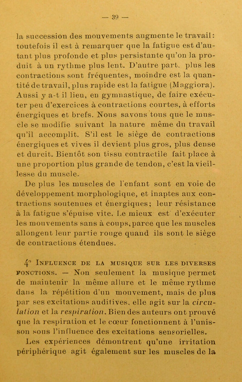 la succession des mouvements augmente le travail : toutefois il est à remai’quer que la fatigue est d’au- tant plus profonde et pins persistante qu’on la pro- duit à un rythme plus lent. D’autre part, plus les conti'actions sont fréquentes, moindre est la quan- tité de travail, plus rapide est la fatigue (Maggiora). Aussi y a-t il lieu, eu gymnastique, de faire exécu- ter peu d’exercices à contractions courtes, à efforts énergiques et brefs. Nous savons tous que le mus- cle se modifie suivant la nature même du travail qu’il accomplit. S’il est le siège de contractions énergiques et vives il devient plus gros, plus dense et durcit. Bientôt son tissu contiactile fait place à une proportion plus grande de tendon, c’est la vieil- lesse du muscle. De plus les muscles de l'enfant sont en voie de développement morphologique, et inaptes aux con- tractions soutenues et énergiques; leur résistance à la fatigue s’épuise vite. Le mieux est d’exécuter les mouvements sans à coups, parce que les muscles allongent leur partie rouge quand ils sont le siège de contractions étendues. 4 Influence de la musique sur les diverses FONCTIONS. — Non seulement la musique permet de maintenir la même allure et le même rythme dans la répétition d’un mouvement, mais de plus par ses excitations auditives, elle agit sur la circu- lation et la respiration. Bien des auteurs ont prouvé que la respiration et le cœur fonctionnent à l’unis- son sous l’in fluence des excitations sensorielles. Les expériences démontrent qu’une irritation périphérique agit également sur les muscles de la