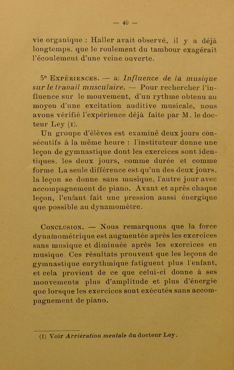 vie organique : Haller avait observé, il y a déjà longtemps, que le roulement du tambour exagérait l’écoulement d’une veine ouverte. 5® Expériences. — a) Influence de la musique sur le travail musculaire. — Pour recliercber l’in- fluence sur le mouvement, d’un rythme obtenu au moyen d’une excitation auditive musicale, nous avons vérifié l’expérience déjà faite par M. le doc- teur Ley (i). Un groupe d’élèves est examiné deux jours con- sécutifs à la même heure : l’instituteur donne une leçon de gymnastique dont les exercices sont iden- tiques, les deux jours, comme durée et comme forme La seule différence est qu’un des deux jours, la leçon se donne sans musique, l’autre jour avec accompagnement de piano. Avant et après chaque leçon, l’enfant fait une pression aussi énergique que possible au dynamomètre. Conclusion. — Nous remarquons que la force dynainométrique est augmentée après les exercices sans musique et diminuée après les exercices en musique. Ces résultats prouvent que les leçons de gymnastique eurythmique fatiguent plus l’Cnfant, et cela provient de ce que celui-ci donne à ses mouvements plus d’amplitude et plus d’énergie que lorsque les exercices sont exécutés sans accom- pagnement de piano. (1) Voir Arriération mentale du docteui’ Ley.