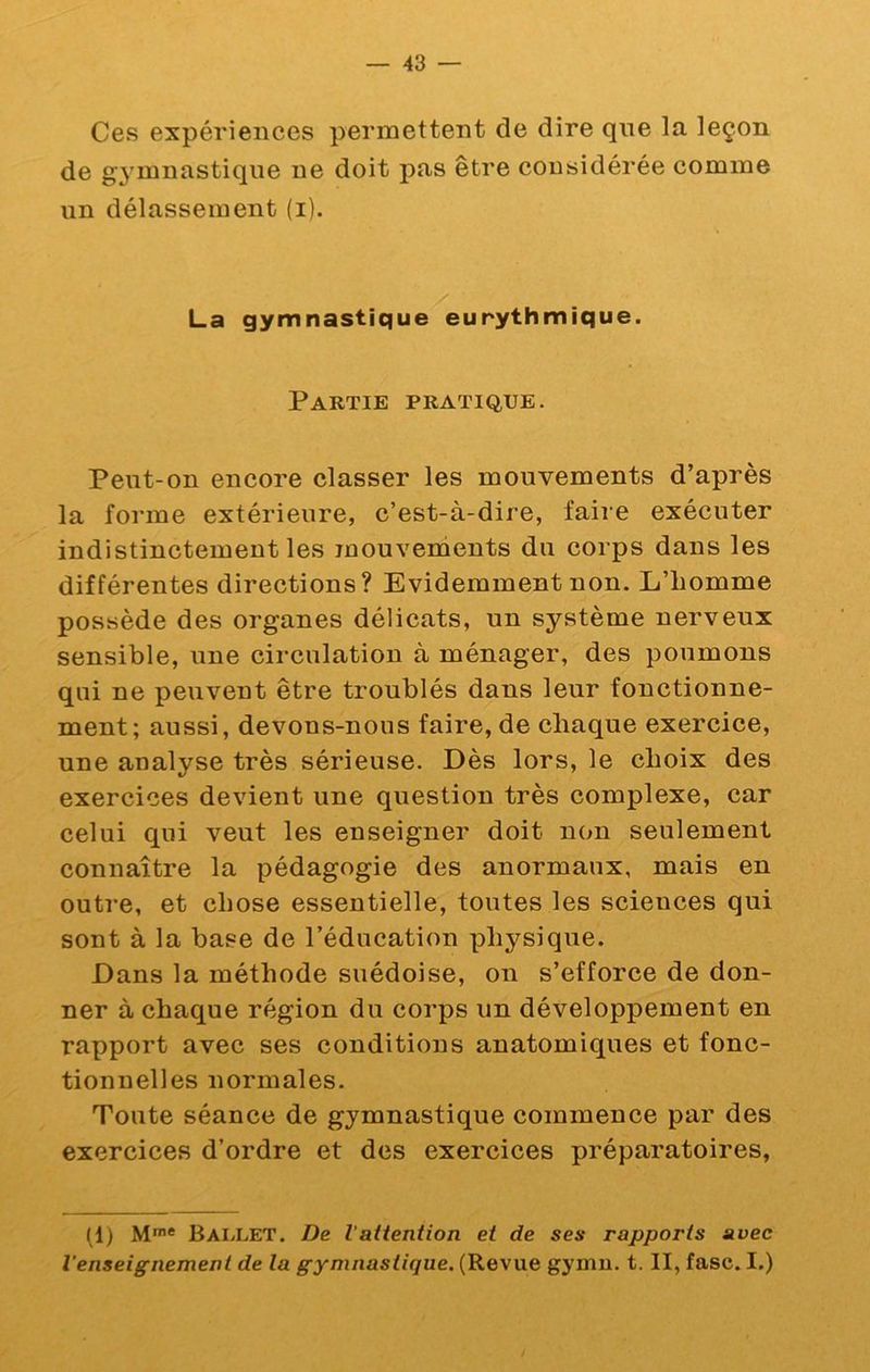 Ces expériences permettent de dire qne la leçon de g’j^mnastiqiie ne doit pas être considérée comme un délassement (i). La gymnastique eurythmique. Partie pratique. Peut-on encore classer les mouvements d’après la forme extérieure, c’est-à-dire, faire exécuter indistinctement les mouvements du corps dans les différentes directions? Evidemment non. L’iiomme possède des organes délicats, un système nerveux sensible, une circulation à ménager, des poumons qui ne peuvent être troublés dans leur fonctionne- ment; aussi, devons-nous faire, de chaque exercice, une analyse très sérieuse. Dès lors, le choix des exercices devient une question très complexe, car celui qui veut les enseigner doit non seulement connaître la pédagogie des anormaux, mais en outre, et chose essentielle, toutes les sciences qui sont à la base de l’éducation physique. Dans la méthode suédoise, on s’efforce de don- ner à chaque région du corps un développement en rapport avec ses conditions anatomiques et fonc- tionnelles normales. Toute séance de gymnastique commence par des exercices d’ordre et des exercices préparatoires, (1) M** BAiiLET. De lattention et de ses rapports avec l’enseignement de la gymnastique. (Revue gyniu. t. II, fasc. I.)