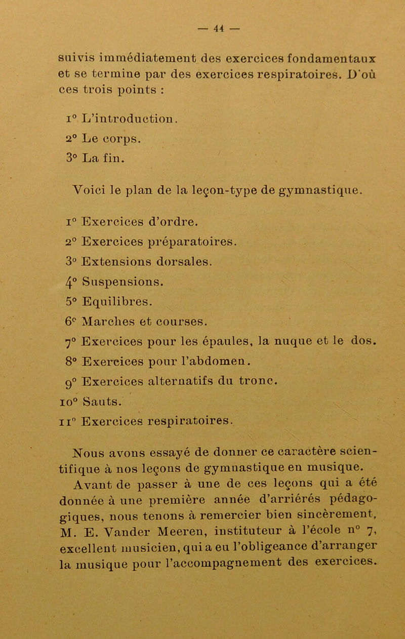 suivis immédiatement des exercices fondamentaux et se termine par des exercices respiratoires. D’où ces trois points : 1° L’introduction. 2® Le corps. 3° La fin. Voici le plan de la leçon-type de gymnastique. 1° Exercices d’ordre. 2® Exercices préparatoires. 3® Extensions dorsales. 4® Suspensions. 5® Equilibres. 6® Marches et courses. 7® Exercices pour les épaules, la nuque et le dos. 8® Exercices pour l’abdomen. 9® Exercices alternatifs du tronc. 10® Sauts. Il® Exercices respiratoires. Nous avons essayé de donner ce caractère scien- tifique à nos leçons de gymnastique en musique. Avant de passer à une de ces leçons qui a été donnée à une première année d’arriérés pédago- giques, nous tenons à remercier bien sincèrement, M. E. Vander Meeren, instituteur à l’école n® 7, excellent musicien, qui a eu l’obligeance d’arranger la musique pour l’accompagnement des exercices.
