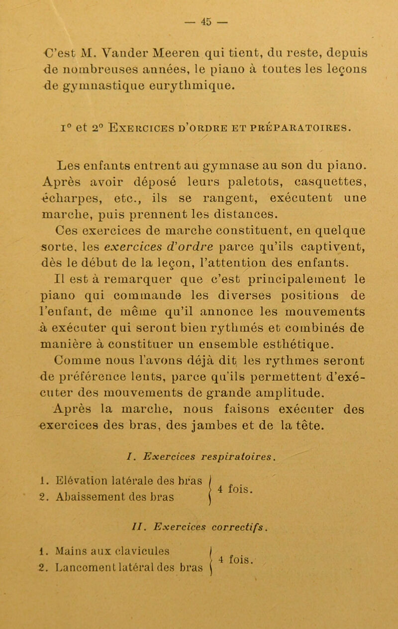C’est M. Vander Meereii qui tient, du reste, depuis de nombreuses années, le piano à toutes les leçons de gymnastique eurytlimique. 1° et 2° Exercices d’ordre et préparatoires. Les enfants entrent au gymnase au son du piano. Après avoir déposé leurs paletots, casquettes, écharpes, etc., ils se rangent, exécutent une marche, puis prennent les distances. Ces exercices de marche constituent, en quelque sorte, les exercices d'ordre parce qu’ils captivent, dès le début de la leçon, l’attention des enfants. Il est à remarquer que c’est principalement le piano qui commande les diverses positions de l’enfant, de même qu’il annonce les mouvements à exécuter qui seront bien rythmés et combinés de manière à constituer un ensemble esthétique. Comme nous l’avons déjà dit les rythmes seront de préférence leuts, parce qu’ils permettent d’exé- cuter des mouvements de grande amplitude. Après la marche, nous faisons exécuter des exercices des bras, des jambes et de la tête. I. Exercices respiratoires. 1. Elévation latérale des bras 2. Abaissement des bras II. Exercices correctifs. 1. Mains aux clavicules ^ 4 f • 2. Lancement latéral des bras j 4 fois.
