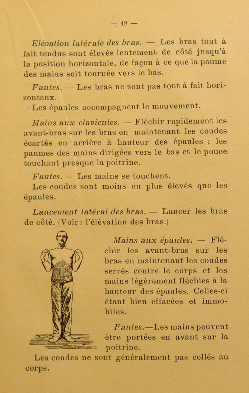 Elévation latérale des bras. — Les bras tout à fait tendus sout élevés lentement de côté jusqu à la position horizontale, de façon à ce que la paume des mains soit tournée vers le bas. Fautes. — Les bras ne sont pas tout à fait hori- zontaux. • Les épaules accompagnent le mouvement. Mains aux clavicules. — Fléchir rapidement le& avant-bras sur les bi as en maintenant les coudes écartés en arrière à hauteur des épaules ; les paumes des mains dirigées vers le bas et le pouce touchant presque la poitrine. Fautes. — Les mains se touchent. Les coudes sont moins ou plus élevés que les épaules. Lancement latéral des bras. — Lancer les bras de côté. (Voir: l’élévation des bras.) Mains aux épaules. — Flé- chir les avant-bras sur les bras eu maintenant les coudes serrés contre le corps et les mains légèrement fléchies à la hauteur des épaules. Celles-ci étant bien effacées et immo- biles. Fautes.—Les mains peuvent être portées en avant sur la poitrine. Les coudes ne sont généralement pas collés au corps.