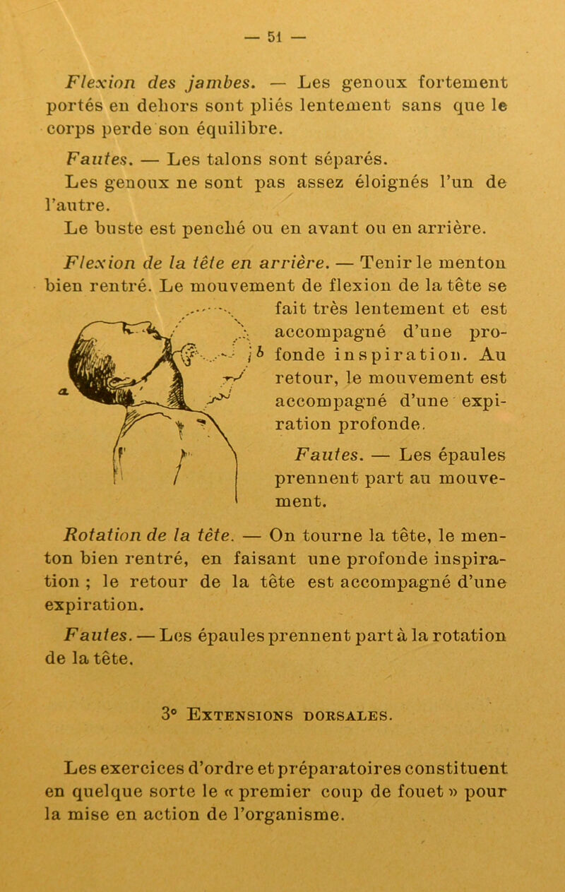 Flexion des jambes. — Les genoux fortement portés en dehors sont pliés lentement sans que le corps perde son équilibre. Fautes. — Les talons sont séparés. Les genoux ne sont pas assez éloignés l’un de l’autre. Le buste est penché ou en avant ou en arrière. Flexion de la tête en arrière. — Tenir le menton bien rentré. Le mouvement de flexion de la tête se fait très lentement et est accompagné d’une pro- fonde inspiration. Au retour, le mouvement est accompagné d’une expi- ration profonde. Fautes. — Les épaules prennent part au mouve- ment. Rotation de la tète. — On tourne la tête, le men- ton bien rentré, en faisant une profonde inspira- tion ; le retour de la tête est accompagné d’une expiration. Fautes. — Les épaules prennent part à la rotation de la tête. 3® Extensions dorsales. Les exercices d’ordre et préparatoires constituent en quelque sorte le « premier coup de fouet xiour la mise en action de l’organisme.