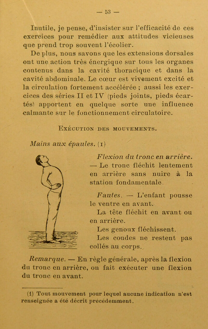 Inutile, je pense, d’insister sur l’efficacité de ces exercices pour remédier aux attitudes vicieuses que prend trop souvent l’écolier. De plus, nous savons que les extensions dorsales ont une action très énergique sur tous les organes contenus dans la cavité thoracique et dans la cavité abdominale. Le cœur est vivement excité et la circulation fortement accélérée ; aussi les exer- cices des séries II et IV (pieds joints, pieds écar- tésl apportent en quelque sorte une influence calmante sur le fonctionnement circulatoire. Exécution des mouvements. Mains aux épaules, (i) Flexion du tronc en arrière. — Le tronc fléchit lentement en arrière sans nuire à la station fondamentale. Fautes. — L’enfant pousse le ventre en avant. La tête fléchit en avant ou en arrière. Les genoux fléchissent. Les coudes ne restent pas collés au corps. Remarque. — En règle générale, après la flexion du tronc en arrière, on fait exécuter une flexion du tronc en avant. (1) Tout mouvement pour lequel aucune indication n’est renseignée a été décrit précédemment.