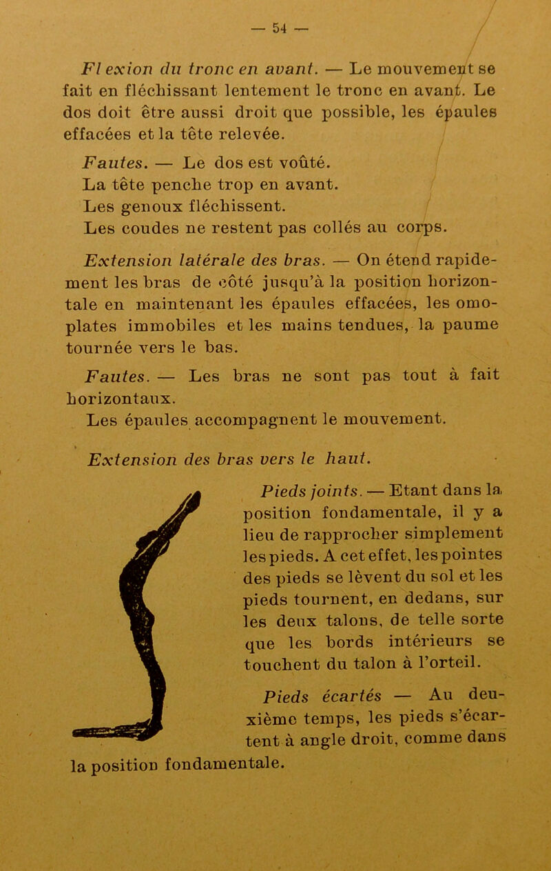 Fl exion du tronc en avant. — Le mouvenieiit se fait en fléchissant lentement le tronc en avant. Le dos doit être aussi droit que possible, les épaules effacées et la tête relevée. Fautes. — Le dos est voûté. La tête penche trop en avant. Les genoux fléchissent. Les coudes ne restent pas collés au corps. Extension latérale des bras. — On éteud rapide- ment les bras de côté jusqu’à la position horizon- tale en maintenant les épaules effacées, les omo- plates immobiles et les mains tendues, la paume tournée vers le bas. Fautes. — Les bras ne sont pas tout à fait horizontaux. Les épaules accompagnent le mouvement. t Extension des bras vers le haut. Pieds joints. — Etant dans la position fondamentale, il y a lieu de rapprocher simplement les pieds. A cet effet, les pointes des pieds se lèvent du sol et les pieds tournent, en dedans, sur les deux talons, de telle sorte que les bords intérieurs se touchent du talon à l’orteil. Pieds écartés — Au deu- xième temps, les pieds s’écar- tent à angle droit, comme dans la position fondamentale.