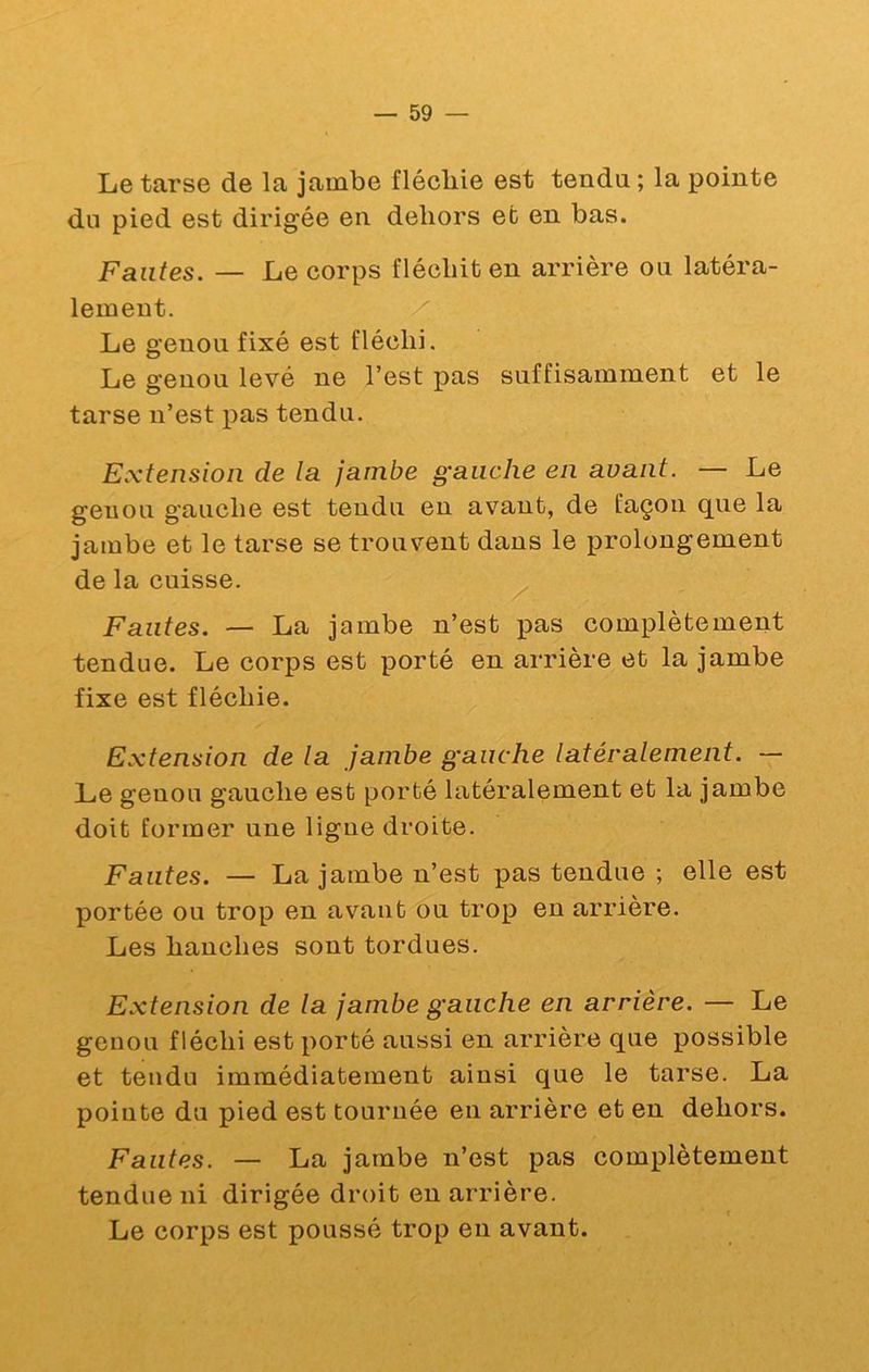 Le tarse de la jambe fléchie est tendu ; la pointe du pied est dirigée en dehors et en bas. Fautes. — Le corps fléchit en arrière ou latéra- lement. Le genou fixé est fléchi. Le genou levé ne l’est pas suffisamment et le tarse n’est pas tendu. Extension de la jambe gauche en avant. — Le genou gauche est tendu en avant, de façon que la jambe et le tarse se trouvent dans le prolongement de la cuisse. Fautes. — La jambe n’est pas complètement tendue. Le corps est porté en arrière et la jambe fixe est fléchie. Extension de la jambe gauche latéralement. — Le genou gauche est porté latéralement et la jambe doit former une ligne droite. Fautes. — La jambe n’est pas tendue ; elle est portée ou trop en avant ou trop en arrière. Les hanches sont tordues. Extension de la jambe gauche en arrière. — Le genou fléchi est porté aussi en arrière que possible et tendu immédiatement ainsi que le tarse. La pointe du pied est tournée en arrière et en dehors. Fautes. — La jambe n’est pas complètement tendue ni dirigée droit en arrière. Le corps est poussé trop en avant.