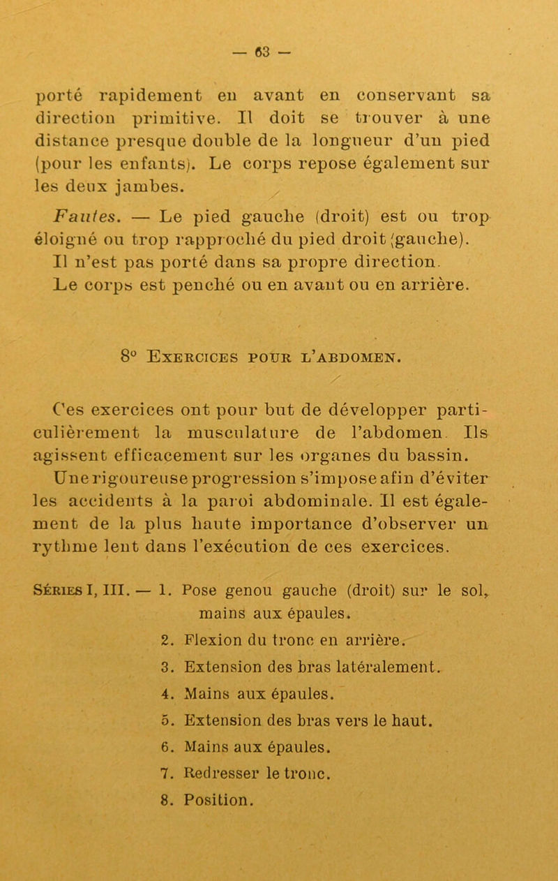 porté rapidement en avant en conservant sa direction primitive. Il doit se trouver à une distance presque double de la longueur d’un pied (pour les enfants). Le corps repose également sur les deux jambes. Faiües. — Le pied gauche (droit) est ou trop éloigné ou trop rapproché du pied droit (gauche). Il n’est pas porté dans sa propre direction. Le corps est penché ou en avant ou en arrière. 8*^ Exercices pour l’abdomen. Ces exercices ont pour but de développer parti- culièiement la musculature de l’abdomen Ils agissent efficacement sur les organes du bassin. Une rigoureuse progression s’impose afin d’éviter les accidents à la paroi abdominale. Il est égale- ment de la plus haute importance d’observer un rythme lent dans l’exécution de ces exercices. Séries I, III. — 1. Pose genou gauche (droit) sur le sol, mains aux épaules. 2. Flexion du tronc en arrière. 3. Extension des bras latéralement. 4. Mains aux épaules. 5. Extension des bras vers le haut. 6. Mains aux épaules. 7. Redresser le tronc. 8. Position.