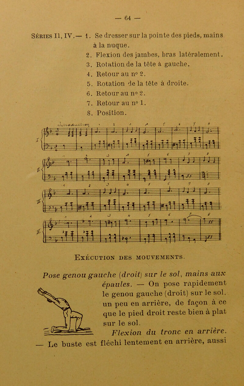 Séries II, IV.— 1. Se dresser sur la pointe des pieds, mains à la nuque. 2. Flexion des jambes, bras latéralement. 3. Rotation de la tête à gauche. 4. Retour au n° 2. 5. Rotation de la tête à droite. 6. Retour au n° 2. 7. Retour au n° 1. 8. Position. Exécution des mouvements. Pose genou gauche (droit) sur le sol, mains aux épaules. — On pose rapidement le genou gauche (droit) sur le sol. un peu eu arrière, de façon à ce que le pied droit reste bien à plat sur le sol. Flexion du tronc en arrière. Le buste est fléchi lentement en arrière, aussi