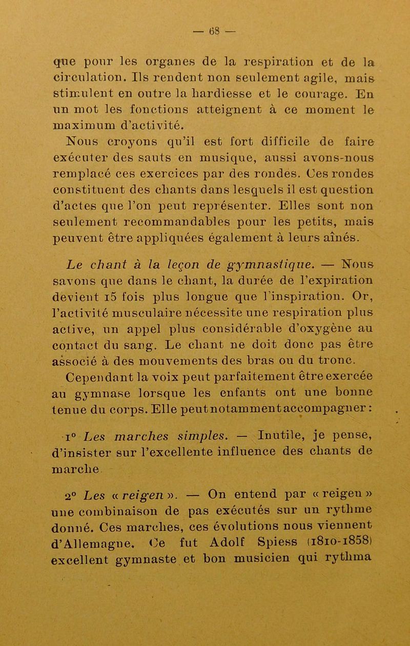 qne pour les organes de la respiration et de la circulation. Ils rendent non seulement agile, mai& stimulent en outre la hardiesse et le courage. En un mot les fonctions atteignent à ce moment le maximum d’activité. Nous croyons qu’il est fort difficile de faire exécuter des sauts en musique, aussi avons-nous remplacé ces exercices par des rondes. Ces rondes constituent des chants dans lesquels il est question d’actes que l’on peut représenter. Elles sont non seulement recommandables pour les petits, mais peuvent être appliquées également à leurs aînés. Le chant à la leçon de gymnastique. — Nous savons que dans le chant, la durée de l’expiration devient i5 fois plus longue que l’inspiration. Or, l’activité musculaire nécessite une respiration plus active, un appel plus considérable d’oxygène au contact du sang. Le chant ne doit donc pas être associé à des mouvements des bras ou du tronc. Cependant la voix peut parfaitement être exercée au gj’mnase lorsque les enfants ont une bonne tenue du corps. Elle peutnotammentaccompagner : 1° Les marches simples. — Inutile, je pense, d’insister sur l’excellente influence des chants de marche 2° Les areigen:>^. — On entend par « reigen » une combinaison de pas exécutés sur un rythme donné. Ces marches, ces évolutions nous viennent d’Allemagne. Ce fut Adolf Spiess (i8io-i858) excellent gymnaste et bon musicien qui rythma