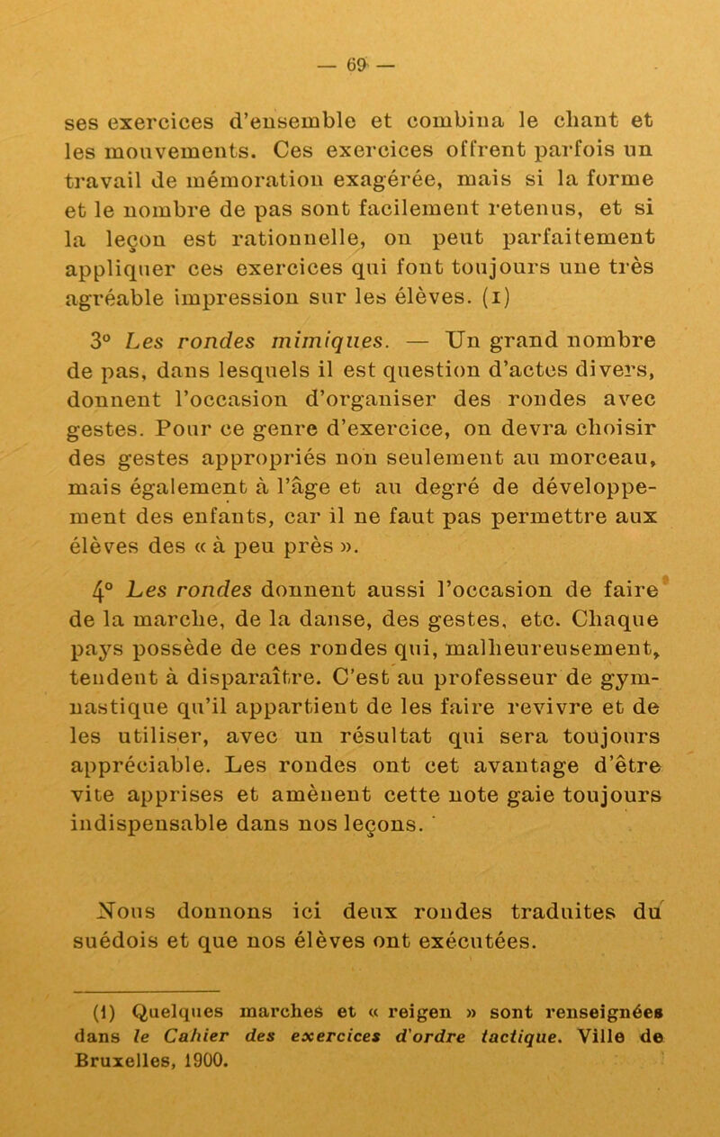 ses exercices d’ensemble et combina le chant et les mouvements. Ces exercices offrent parfois nn travail de mémoration exagérée, mais si la forme et le nombre de pas sont facilement retenus, et si la leçon est rationnelle, on peut parfaitement appliquer ces exercices qui font toujours une très agréable impression sur les élèves, (i) 3° Les rondes mimiques. — Un grand nombre de pas, dans lesquels il est question d’actes divers, donnent l’occasion d’organiser des rondes avec gestes. Pour ce genre d’exercice, on devra choisir des gestes appropriés non seulement au morceau, mais également à l’âge et au degré de développe- ment des enfants, car il ne faut pas permettre aux élèves des « à peu près ». 4° Les rondes donnent aussi l’occasion de faire* de la marche, de la danse, des gestes, etc. Chaque pays possède de ces rondes qui, malheureusement, tendent à disparaître. C’est au professeur de gym- nastique qu’il appartient de les faire revivre et de les utiliser, avec un résultat qui sera toujours appréciable. Les rondes ont cet avantage d’être vite apprises et amènent cette note gaie toujours indispensable dans nos leçons. ■ Nous donnons ici deux rondes traduites du suédois et que nos élèves ont exécutées. (i) Quelques marches et « reigen » sont renseignées dans le Cahier des exercices d'ordre tactique. Ville de Bruxelles, 1900.