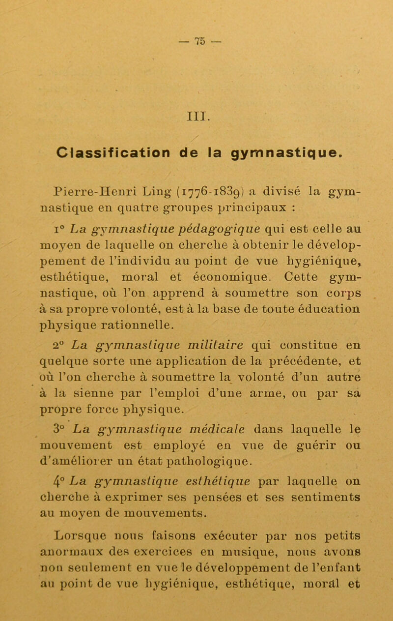 III. Classification de la gymnastique. Pierre-Henri Ling (1776-1839) a divisé la gym- nastique en quatre groupes principaux : I® La gymnastique pédagogique qui est celle au moyen de laquelle on cherche à obtenir le dévelop- pement de l’individu au point de vue hygiénique, esthétique, moral et économique. Cette gym- nastique, où l’on apprend à soumettre son corj)S à sa propre volonté, est à la base de toute éducation physique rationnelle. 2® La gymnastique militaire qui constitue en quelque sorte une application de la précédente, et où l’on cherche à soumettre la volonté d’un autre à la sienne par l’emploi d’une arme, ou par sa propre force physique. 3° La gymnastique médicale dans laquelle le mouvement est employé en vue de guérir ou d’améliorer un état pathologique. 4° La gymnastique esthétique par laquelle on cherche à exprimer ses pensées et ses sentiments au moyen de mouvements. Lorsque nous faisons exécuter par nos petits anormaux des exercices eu musique, nous avons non seulement en vue le développement de l’enfant au point de vue hygiénique, esthétique, moral et