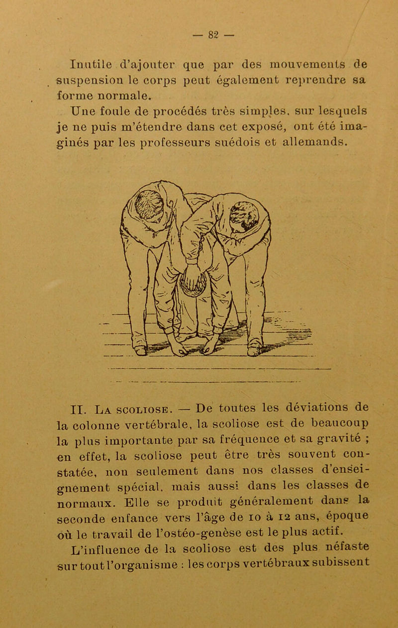 Inutile d’ajouter que par des mouvements de suspension le corps peut également reprendre sa forme normale. Une foule de procédés très simples, sur lesquels je ne puis m’étendre dans cet exposé, ont été ima- ginés par les professeurs suédois et allemands. II. La scoliose. — De toutes les déviations de la colonne vertébrale, la scoliose est de beaucoup la plus importante par sa fréquence et sa gravité ; en effet, la scoliose peut être très souvent con- statée, nou seulement dans nos classes d’ensei- gnement spécial, mais aussi dans les classes de normaux. Elle se produit généralement dans la seconde enfance vers l’âge de lo à 12 ans, époque où le travail de l’ostéo-genèse est le plus actif. L’influence de la scoliose est des plus néfaste sur tout l’organisme : les corps vertébraux subissent
