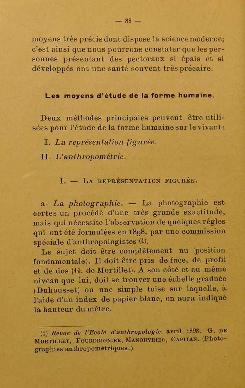 moyens très précis dont dispose la sciencemoderne; c’est ainsi que nous pourrons constater que les per- sonnes présentant des pectoraux si épais et si développés ont une santé souvent très précaire. Les moyens d’étude de la forme humaine. Deux méthodes principales peuvent être utili- sées pour l’étude de la forme humaine sur le vivant : I. La représentation figurée. II. L’anthropométrie. I I. — La représentation figurée. a) La photographie. — La photographie est certes un procédé d’une très grande exactitude, mais qui nécessite l’observation de quelques règles qui ont été formulées en 1898, par une commission spéciale d’anthropologistes (i). Le sujet doit être complètement nu (position fondamentale). Il doit être pris de face, de profil et de dos (G. de Mortillet). A son côté et au même niveau que lui, doit se trouver une échelle graduée (Duhousset) ou une simple toise sur laquelle, à l’aide d’un index de papier blanc, on aura indiqué la hauteur du mètre. (1) Revue de l’Ecole d'anthropologie, avril 1898. G. DE Mortillet, Fourdrignier, Manouvrier, Capitan. (Photo- graphies anthropométriques.)