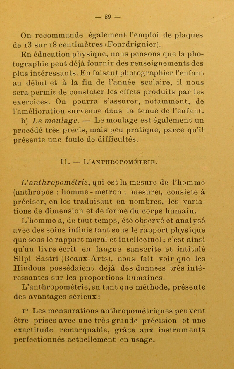 On recommande également l’emploi de j)laques de i3 sur i8 centimètres (Fourdrignier). En éducation physique, nous pensons que la pho- tographie peut déjà fournir des renseignements des plus intéressants. En faisant photographier l’enfant au début et à la fin de l’année scolaire, il nous sera permis de constater les effets produits par les exercices. On pourra s’assurer, notamment, de l’amélioration survenue dans la tenue de l’enfant. b) Le moulage. — Le moulage est également un procédé très précis, mais peu pratique, parce qu’il présente une foule de difficultés. II. — L’anthropométrie. U anthropométrie, qui est la mesure de l’homme (anthropos : homme - metron : mesure), consiste à préciser, en les traduisant en nombres, les varia- tions de dimension et de forme du corps humain. L’homme a, de tout temps, été observé et analysé avec des soins infinis tant sous le rapport physique que sous le rapport moral et intellectuel ; c’est ainsi qu’un livre écrit en langue sanscrite et intitulé Silpi Sastri (Beaux-Arts), nous fait voir que les Hindous possédaient déjà des données très inté- ressantes sur les proportions humaines. L’anthropométrie, en tant que méthode, présente des avantages sérieux : 1° Les mensurations anthropométriques peuveut être prises avec une très grande précision et une exactitude remarquable, grâce aux instruments perfectionnés actuellement en usage.
