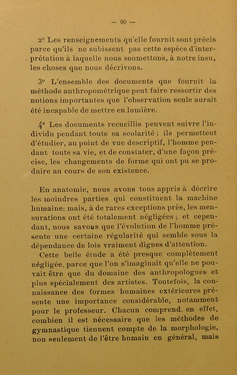 2° Les renseigucmerits qu’elle fournit sont précis parce qu’ils ne subissent pas cette espèce d’inter- - prétation à laquelle nous soumettons, à notre insu, les choses que nous décrivons. 3° L’ensemble des documents que fournit la méthode anthropométrique peut faire ressortir des notions importantes que l’observation seule aurait été incapable de mettre en lumière. 4® Les documents recueillis peuvent suivre l’in- dividu pendant toute sa scolarité ; ils permettent d’étudier, au point de vue descriptif, l’homme pen- dant toute sa vie, et de constater, d’une façon pré- cise, les changements de forme qui ont pu se pro- duire au cours de son existence. En anatomie, nous avons tous appris à décrire les moindres parties qui constituent la machine humaine; mais, à de rares exceptions près, les men- surations ont été totalement négligées ; et cepen- dant, nous savons que l’évolution de l’homme pré- sente une certaine régularité qui semble sous la dépendance de lois vraiment dignes d’attention. Cette belle étude a été presque complètement négligée, parce que l’on s’imaginait qu’elle ne pou- vait être que du domaine des anthropologues et plus spécialement des artistes. Toutefois, la con- naissance des formes humaines extérieures pré- sente une importance considérable, notamment pour le professeur. Chacun comprend, en effet, combien il est nécessaire que les méthodes de gymnastique tiennent compte de la morphologie, non seulement de l’être humain en général, mais