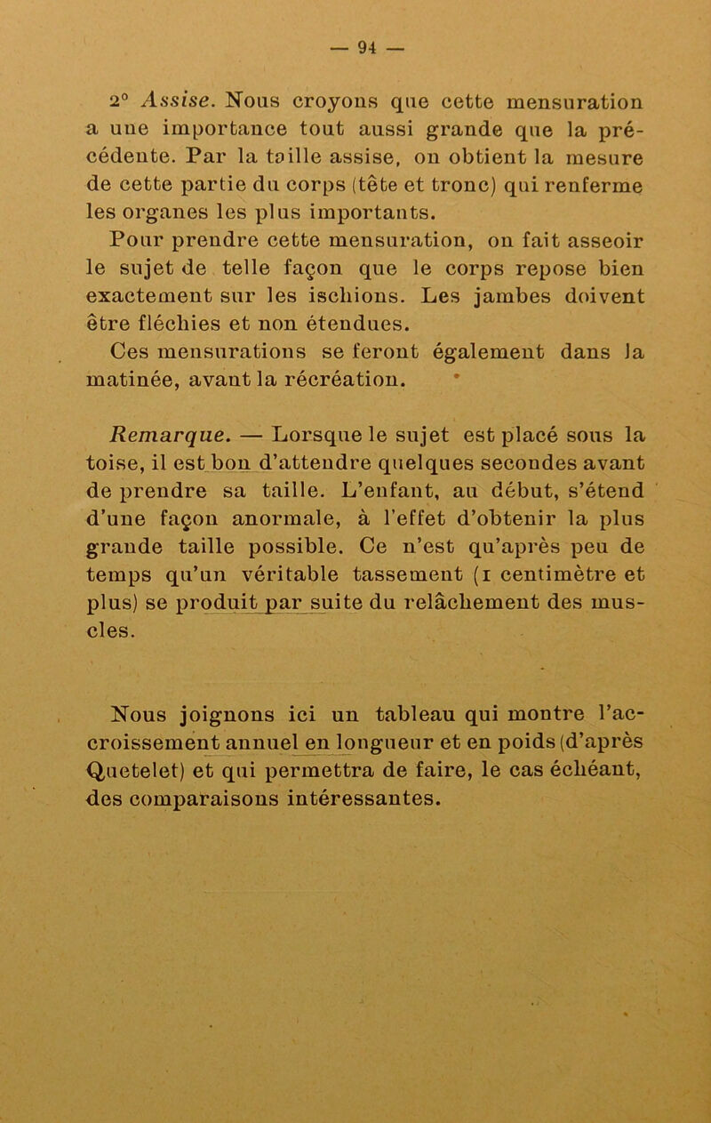 2“ Assise. Nous croyons que cette mensuration a une importance tout aussi grande que la pré- cédente. Par la toille assise, on obtient la mesure de cette partie du corps (tête et tronc) qui renferme les organes les plus importants. Pour prendre cette mensuration, on fait asseoir le sujet de telle façon que le corps repose bien exactement sur les ischions. Les jambes doivent être fléchies et non étendues. Ces mensurations se feront également dans la matinée, avant la récréation. Remarque. — Lorsque le sujet est placé sous la toise, il est bon d’attendre quelques secondes avant de prendre sa taille. L’enfant, au début, s’étend d’une façon anormale, à l’effet d’obtenir la plus grande taille possible. Ce n’est qu’après peu de temps qu’un véritable tassement (i centimètre et plus) se produit par suite du relâchement des mus- cles. Nous joignons ici un tableau qui montre l’ac- croissement annuel en longueur et en poids (d’après Quetelet) et qui permettra de faire, le cas échéant, des comparaisons intéressantes.