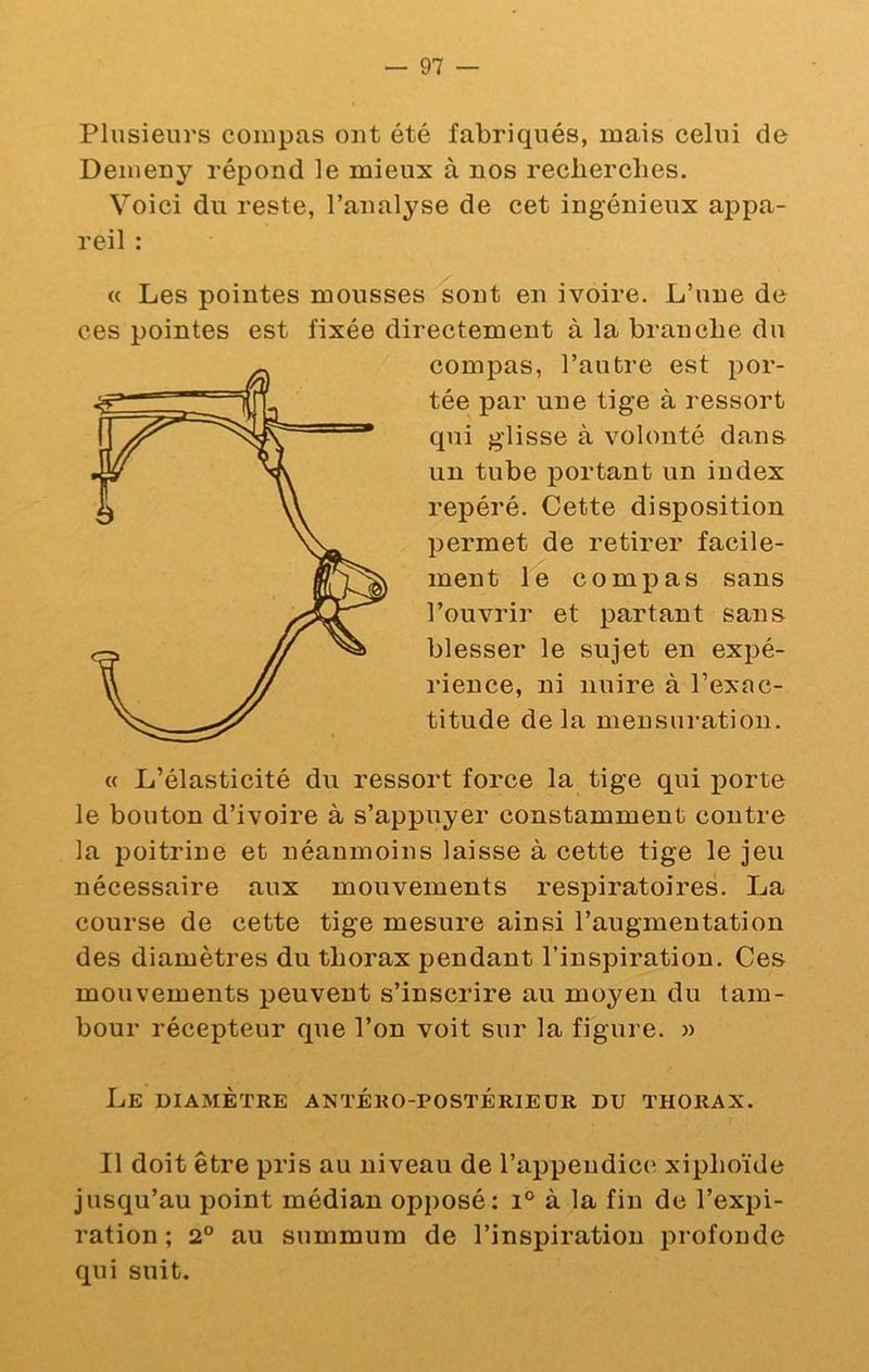Plusieurs compas ont été fabriqués, mais celui de Demeny répond le mieux à nos recherches. Voici du reste, l’analyse de cet ingénieux appa- reil : « Les pointes mousses sont en ivoire. L’une de ces pointes est fixée directement à la branche du compas, l’autre est por- tée par une tige à ressort qui glisse à volonté dan& un tube portant un index repéré. Cette disposition permet de retirer facile- ment le compas sans l’ouvrir et partant sans blesser le sujet en expé- rience, ni nuire à l’exac- titude de la mensni-ation. « L’élasticité du ressort force la tige qui j)orte le bouton d’ivoire à s’appuyer constamment contre la poitrine et néanmoins laisse à cette tige le jeu nécessaire aux mouvements respiratoires. La course de cette tige mesure ainsi l’augmentation des diamètres du thorax pendant l’inspiration. Ces mouvements peuvent s’inscrire au moyen du tam- bour récepteur que l’on voit sur la figure. » Le diamètre antéro-postérieur du thorax. Il doit être pris au niveau de l’appendice xiphoïde jusqu’au point médian opposé: i° à la fin de l’expi- ration ; 2° au summum de l’inspiration profonde qui suit.