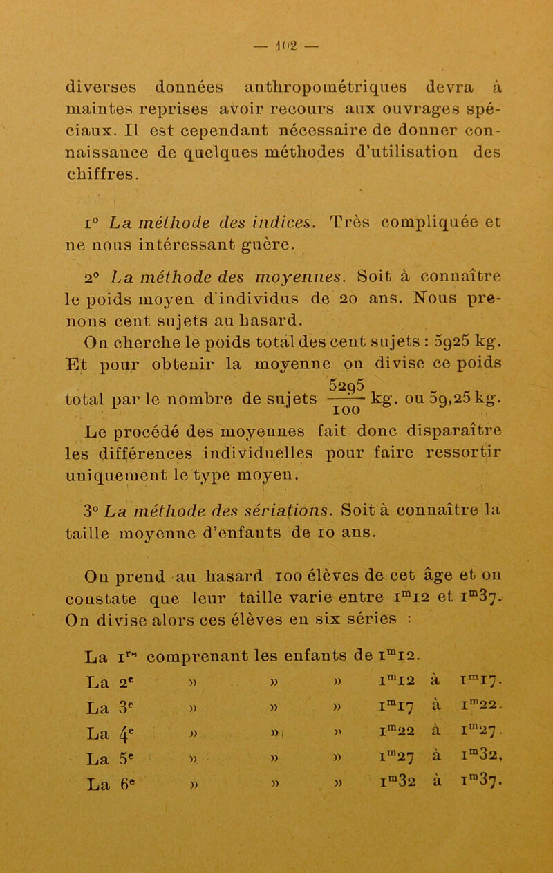 diverses données anthropométriques devra à maintes reprises avoir recours aux ouvrages spé- ciaux. Il est cependant nécessaire de donner con- naissance de quelques méthodes d’utilisation des chiffres. 1° La méthode des indices. Très compliquée et ne nous intéressant guère. 2® La méthode des moyennes. Soit à connaître le poids moyen d’individus de 20 ans. Nous pre- nons cent sujets au hasard. On cherche le poids total des cent sujets : 6925 kg. Et pour obtenir la moyenne on divise ce poids 5295 total i)s.r le nombre de sujets 100 kg. ou 5g,25 kg. Le procédé des moyennes fait donc disparaître les différences individuelles pour faire ressortir uniquement le type moyen. 3° La méthode des sériations. Soit à connaître la taille moyenne d’enfants de 10 ans. On prend au hasard 100 élèves de cet âge et on constate que leur taille varie entre i“i2 et On divise alors ces élèves en six séries : La comprenant les enfants de i“i2. La 2* )) )) La 3® )) )) La 4® » ))i La 5* » » La 6* » » n 1™I2 à i^ij. )) I™17 à l'^22. 1^22 à I™27 . » 1™27 a I“32, )) 1™32 à i“37.