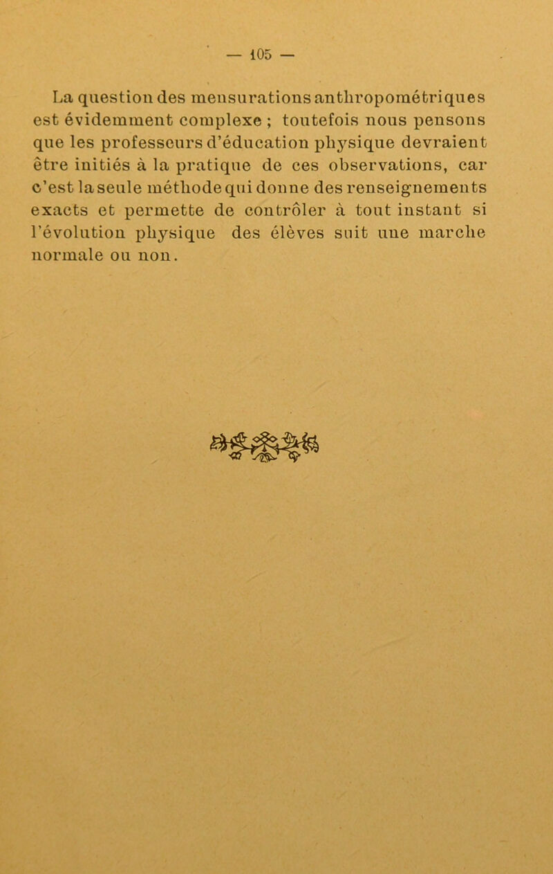 La question des mensurations anthropométriques est évidemment complexe ; toutefois nous pensons que les professeurs d’éducation physique devraient être initiés à la pratique de ces observations, car c’est la seule méthode qui donne des renseignements exacts et permette de contrôler à tout instant si révolution physique des élèves suit une marche normale ou non.