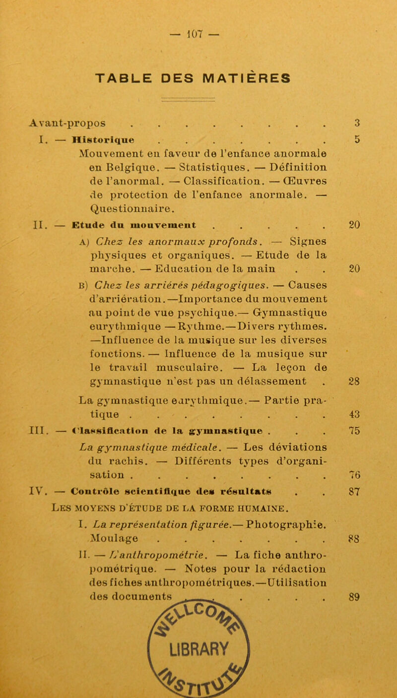 TABLE DES MATIÈRES Avant-propos I. — Historique ....... Mouvement en faveur de l’enfance anormale en Belgique. — Statistiques. — Définition de l’anormal. — Classification. — Œuvres de protection de l’enfance anormale. — Questionnaire. II. — Etude du mouvement . ... . A) Chez les anormaux profonds. — Signes physiques et organiques. —Etude de la marche. — Education de la main b) Chez les arriérés pédagogiques. — Causes d’arriération.—Importance du mouvement au point de vue psj'chique.— Gj'^mnastique eurj'thmique —Rj thme.—Divers rythmes. —Influence de la musique sur les diverses fonctions. — Influence de la musique sur le travail musculaire. — La leçon de gymnastique n’est pas un délassement La gjunnastique earythmique.— Partie pra- tique III. — t'IaNsiflcation de la arymnastique . La gymnastique médicale. — Les déviations du rachis. — Différents types d’organi- sation ........ IV’^. — Contrôle scientifique dea résultats Les moyens d’étude de la forme humaine. I. La représentation figurée.— Photographie. Moulage II. — L'anthropométrie. — La fiche anthro- l)ométrique. — Notes pour la rédaction des fiches anthropométriques.—Utilisation 3 5 20 20 28 43 75 76 87 88 89