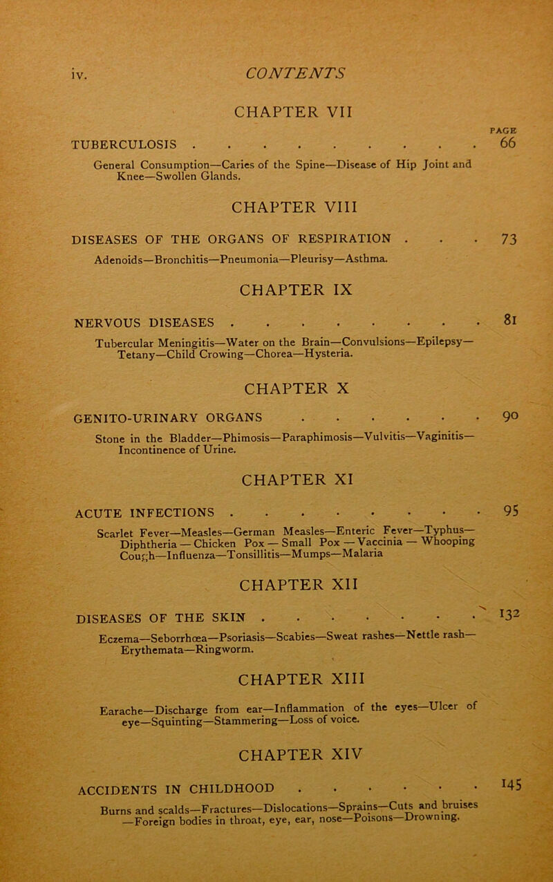 CHAPTER VII TUBERCULOSIS General Consumption—Caries of the Spine—Disease of Hip Joint and Knee—Swollen Glands. CHAPTER VIII DISEASES OF THE ORGANS OF RESPIRATION . Adenoids—Bronchitis—Pneumonia—Pleurisy—Asthma. CHAPTER IX NERVOUS DISEASES Tubercular Meningitis—Water on the Brain—Convulsions—Epilepsy- Tetany—Child Crowing—Chorea—Hysteria. CHAPTER X GENITO-URINARY ORGANS Stone in the Bladder—Phimosis—Paraphimosis—Vulvitis—Vaginitis- Incontinence of Urine. CHAPTER XI ACUTE INFECTIONS Scarlet Fever—Measles—German Measles—Enteric Fever—Typhus- Diphtheria — Chicken Pox —Small Pox—Vaccinia — Whooping Courh—Influenza—Tonsillitis—Mumps—Malaria CHAPTER XII DISEASES OF THE SKIN Eczema—Seborrhoea—Psoriasis—Scabies—Sweat rashes—Nettle rash— Erythemata—Ringworm. CHAPTER XIII Earache—Discharge from ear—Inflammation of the eyes—Ulcer of eye—Squinting—Stammering—Loss of voice. CHAPTER XIV ACCIDENTS IN CHILDHOOD Burns and scalds—Fractures—Dislocations—Sprains—Cuts and bruises —Foreign bodies in throat, eye, ear, nose—Poisons—Drowning.