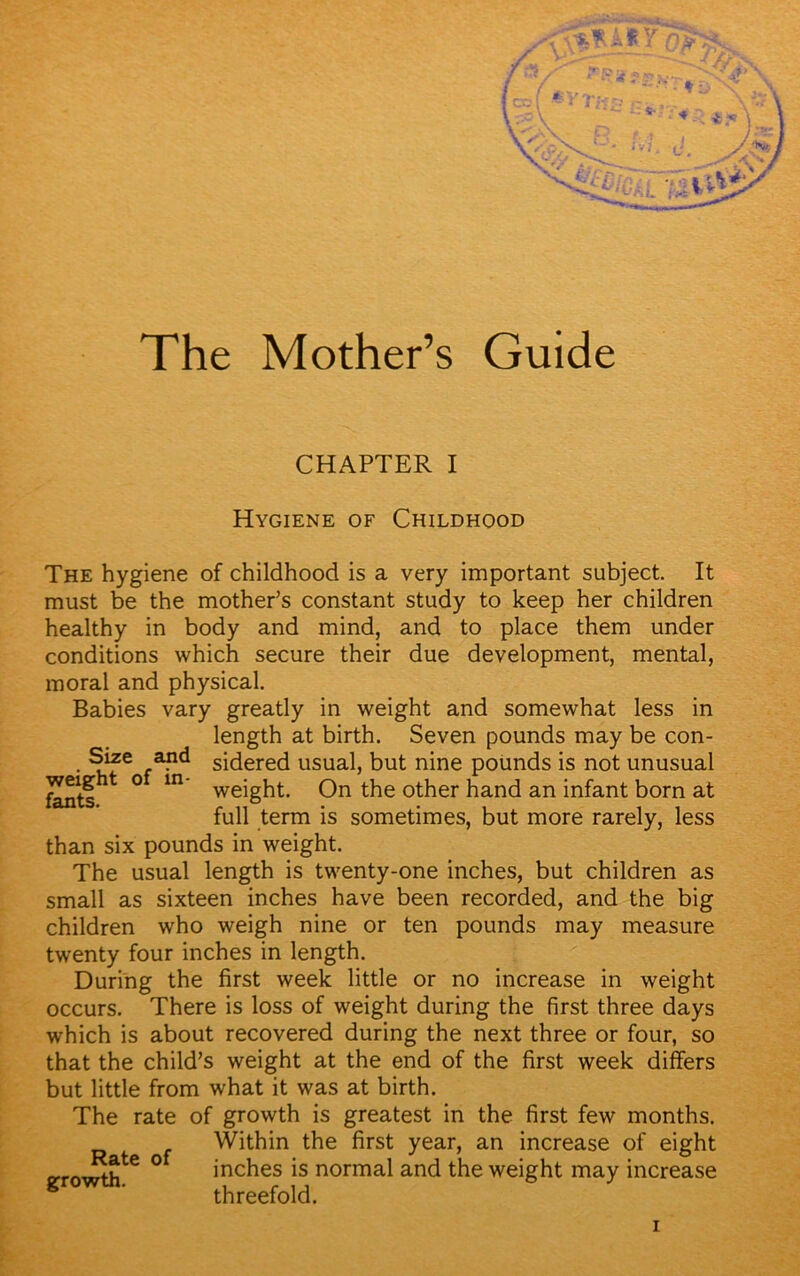 The Mother’s Guide CHAPTER I Hygiene of Childhood The hygiene of childhood is a very important subject. It must be the mother’s constant study to keep her children healthy in body and mind, and to place them under conditions which secure their due development, mental, moral and physical. Babies vary greatly in weight and somewhat less in length at birth. Seven pounds may be con- • sidered usual, but nine pounds is not unusual fknts t ° m weight. On the other hand an infant born at full term is sometimes, but more rarely, less than six pounds in weight. The usual length is twenty-one inches, but children as small as sixteen inches have been recorded, and the big children who weigh nine or ten pounds may measure twenty four inches in length. During the first week little or no increase in weight occurs. There is loss of weight during the first three days which is about recovered during the next three or four, so that the child’s weight at the end of the first week differs but little from what it was at birth. The rate of growth is greatest in the first few months. Within the first year, an increase of eight tfjte 0 inches is normal and the weight may increase gxowxn. threefold. i