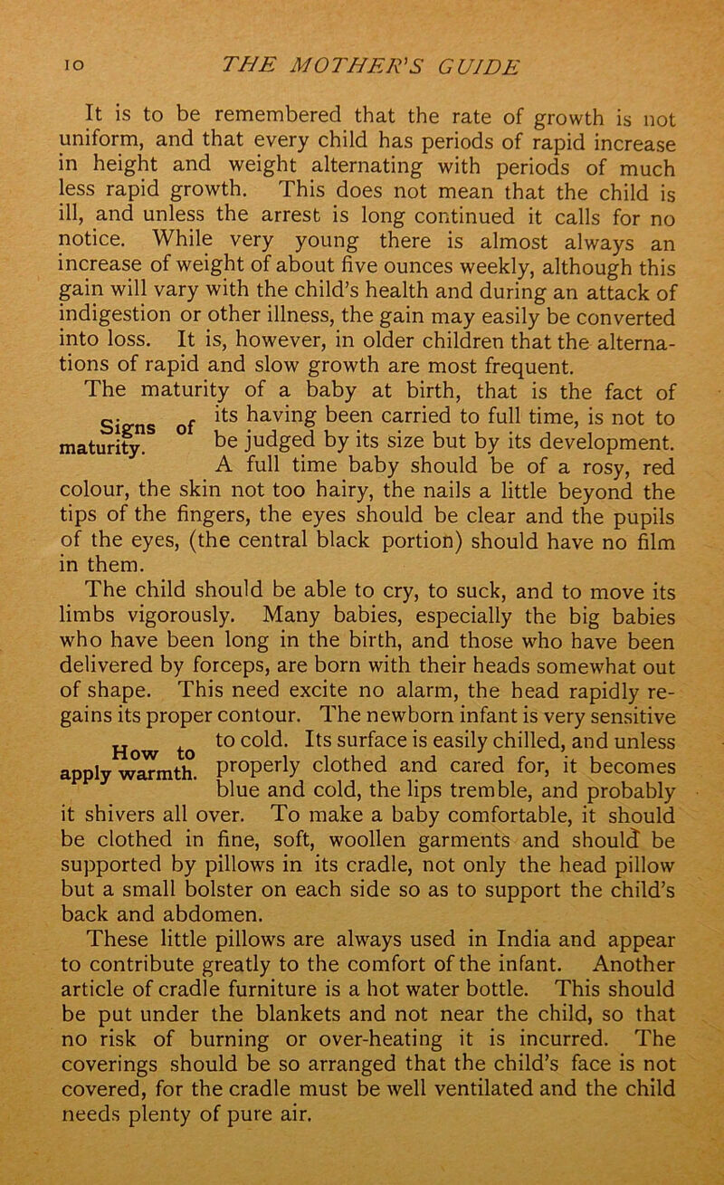 It is to be remembered that the rate of growth is not uniform, and that every child has periods of rapid increase in height and weight alternating with periods of much less rapid growth. This does not mean that the child is ill, and unless the arrest is long continued it calls for no notice. While very young there is almost always an increase of weight of about five ounces weekly, although this gain will vary with the child’s health and during an attack of indigestion or other illness, the gain may easily be converted into loss. It is, however, in older children that the alterna- tions of rapid and slow growth are most frequent. The maturity of a baby at birth, that is the fact of Si of its having been carried to full time, is not to maturity!8 ° be judged by its size but by its development. A full time baby should be of a rosy, red colour, the skin not too hairy, the nails a little beyond the tips of the fingers, the eyes should be clear and the pupils of the eyes, (the central black portion) should have no film in them. The child should be able to cry, to suck, and to move its limbs vigorously. Many babies, especially the big babies who have been long in the birth, and those who have been delivered by forceps, are born with their heads somewhat out of shape. This need excite no alarm, the head rapidly re- gains its proper contour. The newborn infant is very sensitive How to t0 C0^' *tS sur^ace*s easby chilled, and unless apply warmth. Pr°perly clothed and cared for, it becomes blue and cold, the lips tremble, and probably it shivers all over. To make a baby comfortable, it should be clothed in fine, soft, woollen garments and should be supported by pillows in its cradle, not only the head pillow but a small bolster on each side so as to support the child’s back and abdomen. These little pillows are always used in India and appear to contribute greatly to the comfort of the infant. Another article of cradle furniture is a hot water bottle. This should be put under the blankets and not near the child, so that no risk of burning or over-heating it is incurred. The coverings should be so arranged that the child’s face is not covered, for the cradle must be well ventilated and the child needs plenty of pure air.