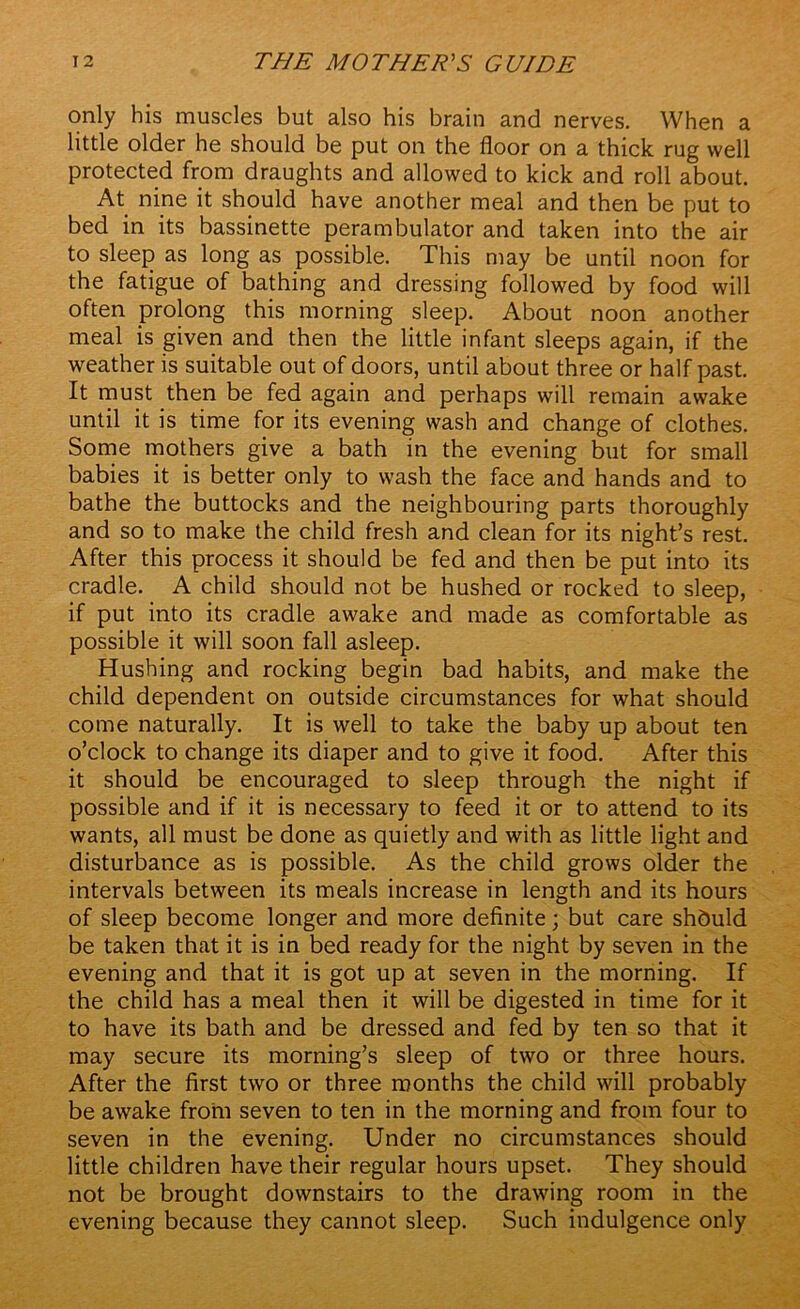 only his muscles but also his brain and nerves. When a little older he should be put on the floor on a thick rug well protected from draughts and allowed to kick and roll about. At nine it should have another meal and then be put to bed in its bassinette perambulator and taken into the air to sleep as long as possible. This may be until noon for the fatigue of bathing and dressing followed by food will often prolong this morning sleep. About noon another meal is given and then the little infant sleeps again, if the weather is suitable out of doors, until about three or half past. It must then be fed again and perhaps will remain awake until it is time for its evening wash and change of clothes. Some mothers give a bath in the evening but for small babies it is better only to wash the face and hands and to bathe the buttocks and the neighbouring parts thoroughly and so to make the child fresh and clean for its night’s rest. After this process it should be fed and then be put into its cradle. A child should not be hushed or rocked to sleep, if put into its cradle awake and made as comfortable as possible it will soon fall asleep. Hushing and rocking begin bad habits, and make the child dependent on outside circumstances for what should come naturally. It is well to take the baby up about ten o’clock to change its diaper and to give it food. After this it should be encouraged to sleep through the night if possible and if it is necessary to feed it or to attend to its wants, all must be done as quietly and with as little light and disturbance as is possible. As the child grows older the intervals between its meals increase in length and its hours of sleep become longer and more definite; but care shduld be taken that it is in bed ready for the night by seven in the evening and that it is got up at seven in the morning. If the child has a meal then it will be digested in time for it to have its bath and be dressed and fed by ten so that it may secure its morning’s sleep of two or three hours. After the first two or three months the child will probably be awake from seven to ten in the morning and from four to seven in the evening. Under no circumstances should little children have their regular hours upset. They should not be brought downstairs to the drawing room in the evening because they cannot sleep. Such indulgence only