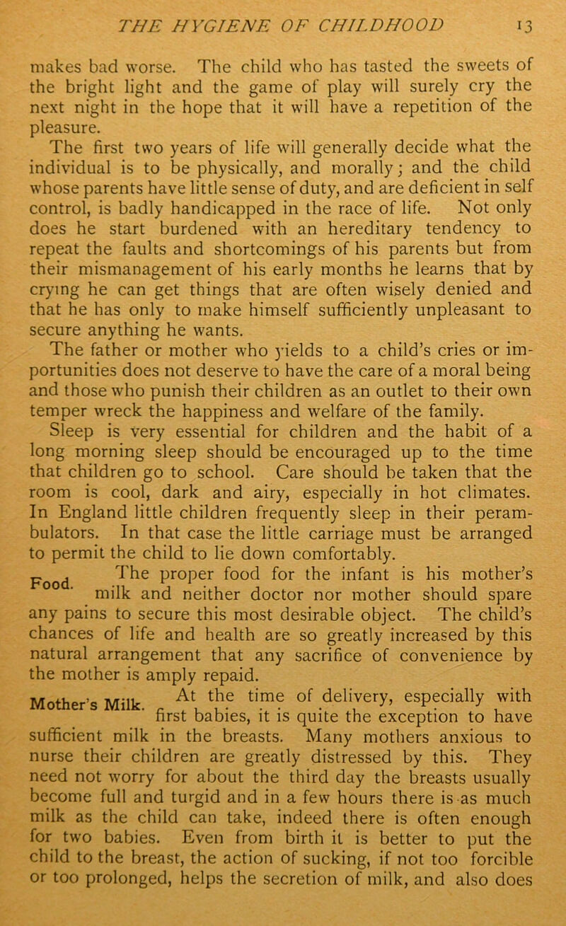 makes bad worse. The child who has tasted the sweets of the bright light and the game of play will surely cry the next night in the hope that it will have a repetition of the pleasure. The first two years of life will generally decide what the individual is to be physically, and morally; and the child whose parents have little sense of duty, and are deficient in self control, is badly handicapped in the race of life. Not only does he start burdened with an hereditary tendency to repeat the faults and shortcomings of his parents but from their mismanagement of his early months he learns that by crying he can get things that are often wisely denied and that he has only to make himself sufficiently unpleasant to secure anything he wants. The father or mother who yields to a child’s cries or im- portunities does not deserve to have the care of a moral being and those who punish their children as an outlet to their own temper wreck the happiness and welfare of the family. Sleep is very essential for children and the habit of a long morning sleep should be encouraged up to the time that children go to school. Care should be taken that the room is cool, dark and airy, especially in hot climates. In England little children frequently sleep in their peram- bulators. In that case the little carriage must be arranged to permit the child to lie down comfortably. Food ProPer food for the infant is his mother’s milk and neither doctor nor mother should spare any pains to secure this most desirable object. The child’s chances of life and health are so greatly increased by this natural arrangement that any sacrifice of convenience by the mother is amply repaid. Mother’s Milk At the tim? of ,delivery> especially with first babies, it is quite the exception to have sufficient milk in the breasts. Many mothers anxious to nurse their children are greatly distressed by this. They need not worry for about the third day the breasts usually become full and turgid and in a few hours there is as much milk as the child can take, indeed there is often enough for two babies. Even from birth it is better to put the child to the breast, the action of sucking, if not too forcible or too prolonged, helps the secretion of milk, and also does