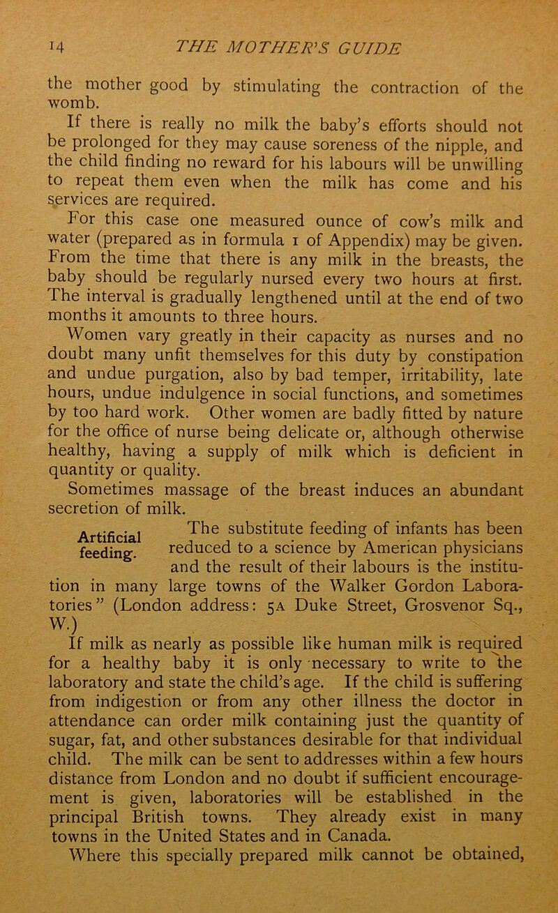 the mother good by stimulating the contraction of the womb. If there is really no milk the baby’s efforts should not be prolonged for they may cause soreness of the nipple, and the child finding no reward for his labours will be unwilling to repeat them even when the milk has come and his services are required. For this case one measured ounce of cow’s milk and water (prepared as in formula i of Appendix) may be given. From the time that there is any milk in the breasts, the baby should be regularly nursed every two hours at first. The interval is gradually lengthened until at the end of two months it amounts to three hours. Women vary greatly in their capacity as nurses and no doubt many unfit themselves for this duty by constipation and undue purgation, also by bad temper, irritability, late hours, undue indulgence in social functions, and sometimes by too hard work. Other women are badly fitted by nature for the office of nurse being delicate or, although otherwise healthy, having a supply of milk which is deficient in quantity or quality. Sometimes massage of the breast induces an abundant secretion of milk. Artificial feeding. The substitute feeding of infants has been reduced to a science by American physicians and the result of their labours is the institu- tion in many large towns of the Walker Gordon Labora- tories” (London address: 5A Duke Street, Grosvenor Sq., W.) If milk as nearly as possible like human milk is required for a healthy baby it is only necessary to write to the laboratory and state the child’s age. If the child is suffering from indigestion or from any other illness the doctor in attendance can order milk containing just the quantity of sugar, fat, and other substances desirable for that individual child. The milk can be sent to addresses within a few hours distance from London and no doubt if sufficient encourage- ment is given, laboratories will be established in the principal British towns. They already exist in many towns in the United States and in Canada. Where this specially prepared milk cannot be obtained,