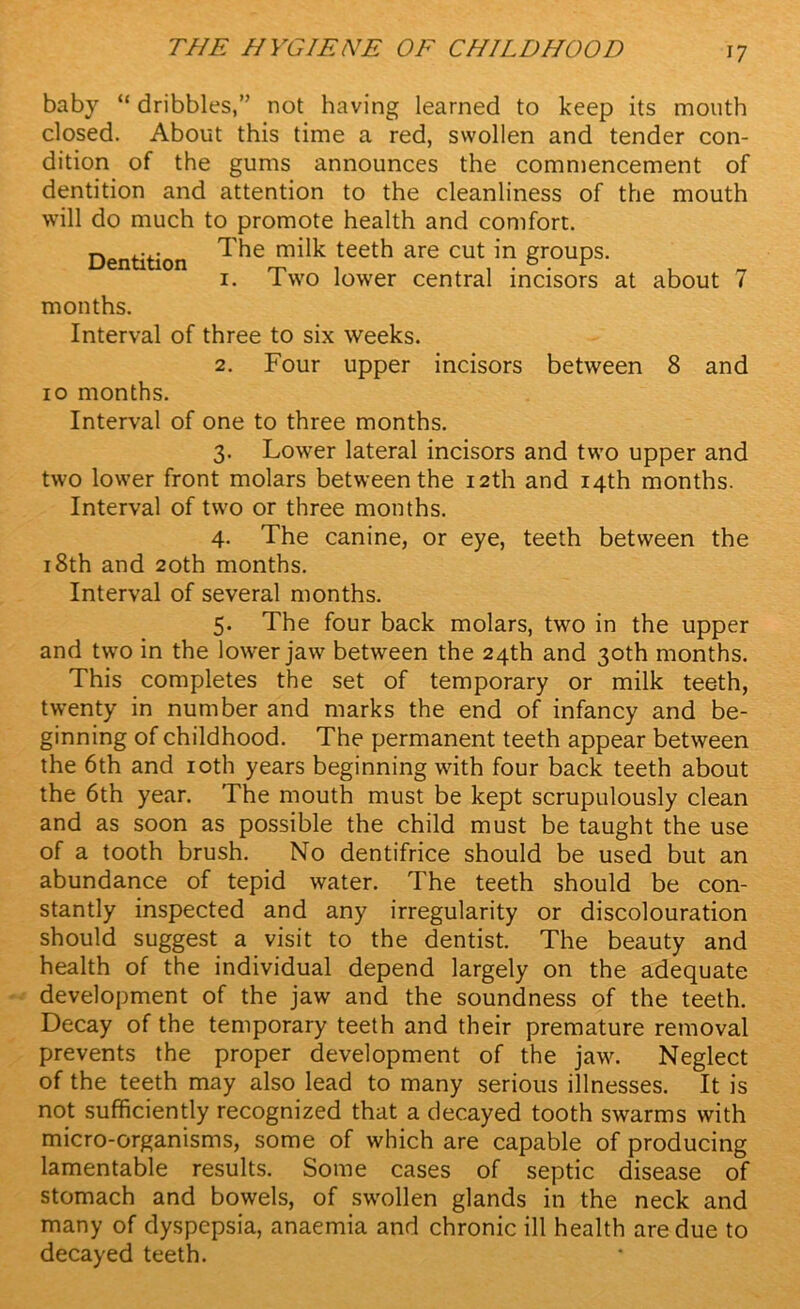 baby “ dribbles,” not having learned to keep its mouth closed. About this time a red, swollen and tender con- dition of the gums announces the commencement of dentition and attention to the cleanliness of the mouth will do much to promote health and comfort. Dentition teet^ are cut in groups. 1. Two lower central incisors at about 7 months. Interval of three to six weeks. 2. Four upper incisors between 8 and 10 months. Interval of one to three months. 3. Lower lateral incisors and two upper and two lower front molars between the 12th and 14th months. Interval of two or three months. 4. The canine, or eye, teeth between the 18th and 20th months. Interval of several months. 5. The four back molars, two in the upper and two in the lower jaw between the 24th and 30th months. This completes the set of temporary or milk teeth, twenty in number and marks the end of infancy and be- ginning of childhood. The permanent teeth appear between the 6th and 10th years beginning with four back teeth about the 6th year. The mouth must be kept scrupulously clean and as soon as possible the child must be taught the use of a tooth brush. No dentifrice should be used but an abundance of tepid water. The teeth should be con- stantly inspected and any irregularity or discolouration should suggest a visit to the dentist. The beauty and health of the individual depend largely on the adequate development of the jaw and the soundness of the teeth. Decay of the temporary teeth and their premature removal prevents the proper development of the jaw. Neglect of the teeth may also lead to many serious illnesses. It is not sufficiently recognized that a decayed tooth swarms with micro-organisms, some of which are capable of producing lamentable results. Some cases of septic disease of stomach and bowels, of swollen glands in the neck and many of dyspepsia, anaemia and chronic ill health are due to decayed teeth.