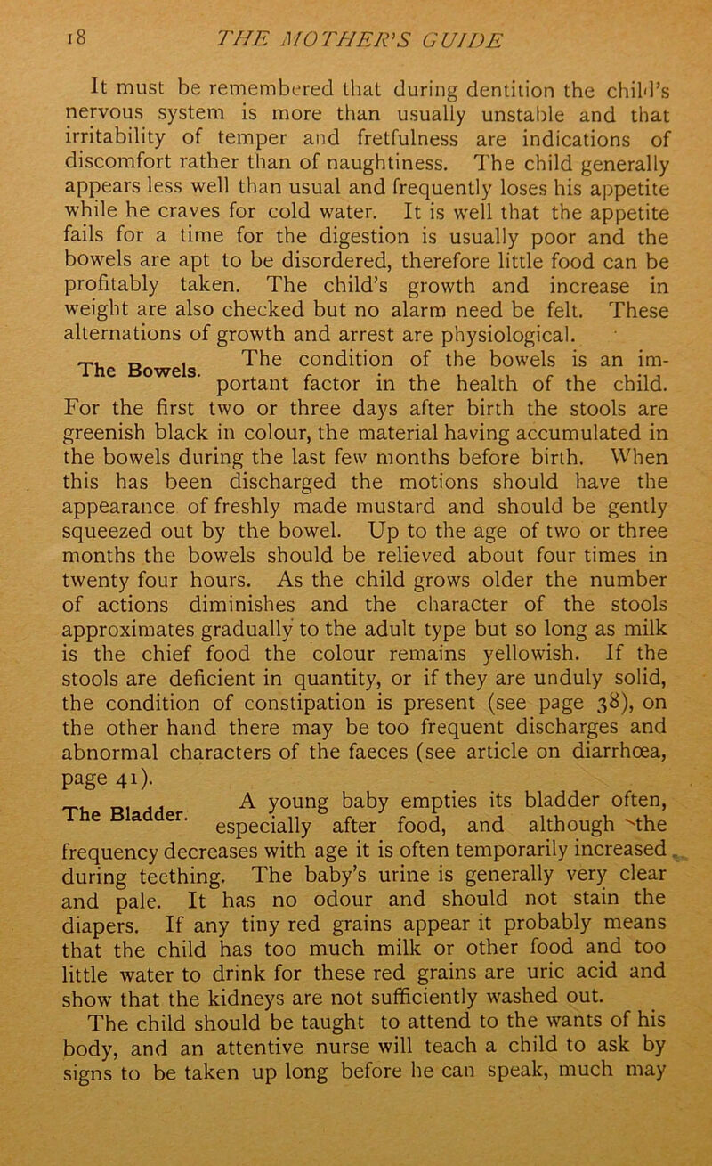 It must be remembered that during dentition the child’s nervous system is more than usually unstable and that irritability of temper and fretfulness are indications of discomfort rather than of naughtiness. The child generally appears less well than usual and frequently loses his appetite while he craves for cold water. It is well that the appetite fails for a time for the digestion is usually poor and the bowels are apt to be disordered, therefore little food can be profitably taken. The child’s growth and increase in weight are also checked but no alarm need be felt. These alternations of growth and arrest are physiological. The Bowels. The condition of the bowels is an im- portant factor in the health of the child. For the first two or three days after birth the stools are greenish black in colour, the material having accumulated in the bowels during the last few months before birth. When this has been discharged the motions should have the appearance of freshly made mustard and should be gently squeezed out by the bowel. Up to the age of two or three months the bowels should be relieved about four times in twenty four hours. As the child grows older the number of actions diminishes and the character of the stools approximates gradually to the adult type but so long as milk is the chief food the colour remains yellowish. If the stools are deficient in quantity, or if they are unduly solid, the condition of constipation is present (see page 38), on the other hand there may be too frequent discharges and abnormal characters of the faeces (see article on diarrhoea, page 41). A young baby empties its bladder often, e a er‘ especially after food, and although The frequency decreases with age it is often temporarily increased during teething. The baby’s urine is generally very clear and pale. It has no odour and should not stain the diapers. If any tiny red grains appear it probably means that the child has too much milk or other food and too little water to drink for these red grains are uric acid and show that the kidneys are not sufficiently washed out. The child should be taught to attend to the wants of his body, and an attentive nurse will teach a child to ask by signs to be taken up long before he can speak, much may