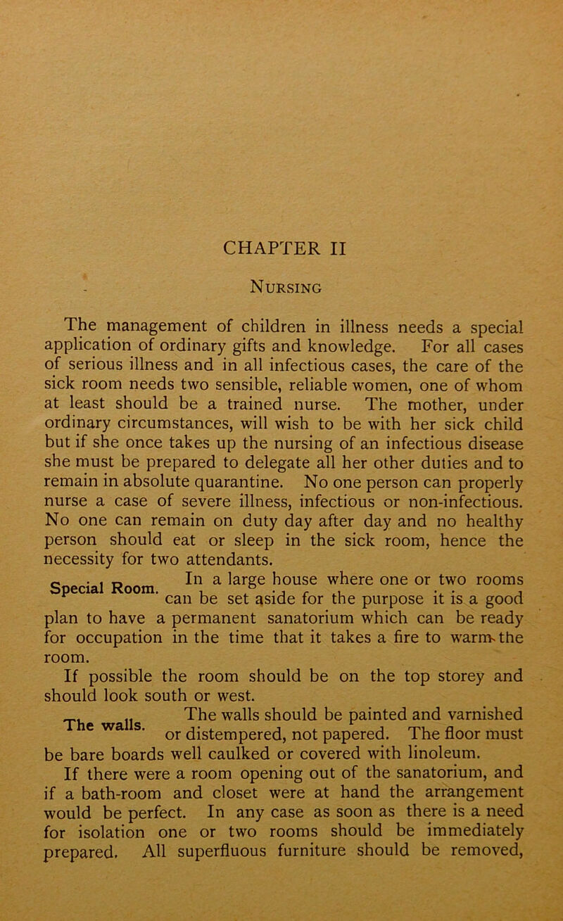 Nursing The management of children in illness needs a special application of ordinary gifts and knowledge. For all cases of serious illness and in all infectious cases, the care of the sick room needs two sensible, reliable women, one of whom at least should be a trained nurse. The mother, under ordinary circumstances, will wish to be with her sick child but if she once takes up the nursing of an infectious disease she must be prepared to delegate all her other duties and to remain in absolute quarantine. No one person can properly nurse a case of severe illness, infectious or non-infectious. No one can remain on duty day after day and no healthy person should eat or sleep in the sick room, hence the necessity for two attendants. 0 . In In a large house where one or two rooms Special Room. , ° r . . . , can be set aside for the purpose it is a good plan to have a permanent sanatorium which can be ready for occupation in the time that it takes a fire to warnvthe room. If possible the room should be on the top storey and should look south or west. The walls should be painted and varnished or distempered, not papered. The floor must be bare boards well caulked or covered with linoleum. If there were a room opening out of the sanatorium, and if a bath-room and closet were at hand the arrangement would be perfect. In any case as soon as there is a need for isolation one or two rooms should be immediately prepared. All superfluous furniture should be removed, The walls.