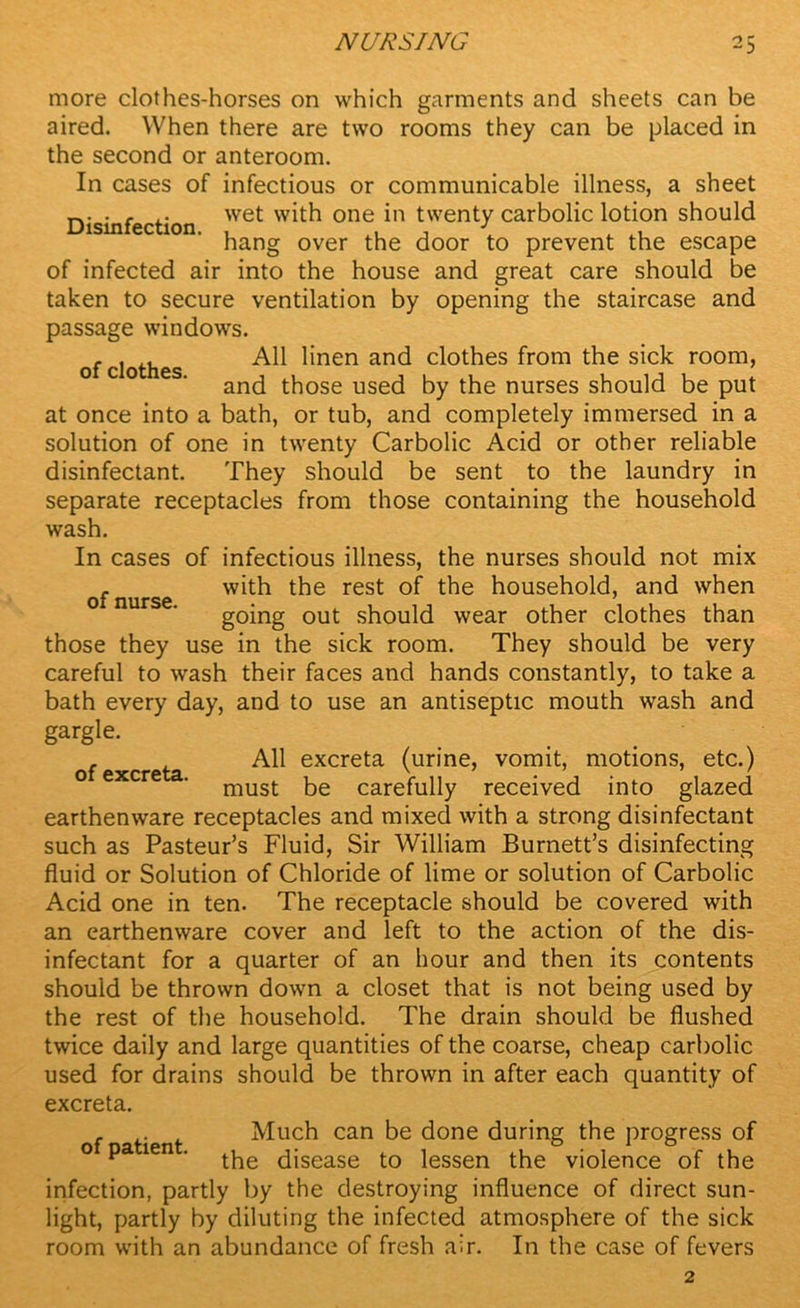 of nurse. more clothes-horses on which garments and sheets can be aired. When there are two rooms they can be placed in the second or anteroom. In cases of infectious or communicable illness, a sheet , ,. wet with one in twenty carbolic lotion should hang over the door to prevent the escape of infected air into the house and great care should be taken to secure ventilation by opening the staircase and passage windows. of clothes All linen and clothes from the sick room, and those used by the nurses should be put at once into a bath, or tub, and completely immersed in a solution of one in twenty Carbolic Acid or other reliable disinfectant. They should be sent to the laundry in separate receptacles from those containing the household wash. In cases of infectious illness, the nurses should not mix with the rest of the household, and when going out should wear other clothes than those they use in the sick room. They should be very careful to wash their faces and hands constantly, to take a bath every day, and to use an antiseptic mouth wash and gargle. . All excreta (urine, vomit, motions, etc.) o excre . must be carefully received into glazed earthenware receptacles and mixed with a strong disinfectant such as Pasteur’s Fluid, Sir William Burnett’s disinfecting fluid or Solution of Chloride of lime or solution of Carbolic Acid one in ten. The receptacle should be covered with an earthenware cover and left to the action of the dis- infectant for a quarter of an hour and then its contents should be thrown down a closet that is not being used by the rest of the household. The drain should be flushed twice daily and large quantities of the coarse, cheap carbolic used for drains should be thrown in after each quantity of excreta. . . Much can be done during the progress of o pa ten . disease to lessen the violence of the infection, partly by the destroying influence of direct sun- light, partly by diluting the infected atmosphere of the sick room with an abundance of fresh air. In the case of fevers 2