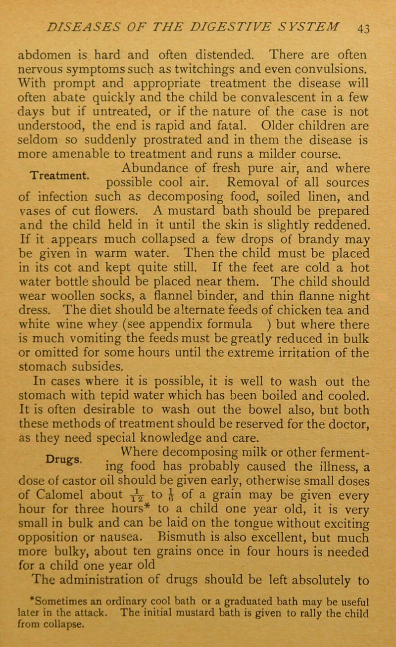 abdomen is hard and often distended. There are often nervous symptoms such as tvvitchings and even convulsions. With prompt and appropriate treatment the disease will often abate quickly and the child be convalescent in a few days but if untreated, or if the nature of the case is not understood, the end is rapid and fatal. Older children are seldom so suddenly prostrated and in them the disease is more amenable to treatment and runs a milder course. Treatment Abundance of fresh pure air, and where possible cool air. Removal of all sources of infection such as decomposing food, soiled linen, and vases of cut flowers. A mustard bath should be prepared and the child held in it until the skin is slightly reddened. If it appears much collapsed a few drops of brandy may be given in warm water. Then the child must be placed in its cot and kept quite still. If the feet are cold a hot water bottle should be placed near them. The child should wear woollen socks, a flannel binder, and thin flanne night dress. The diet should be alternate feeds of chicken tea and white wine whey (see appendix formula ) but where there is much vomiting the feeds must be greatly reduced in bulk or omitted for some hours until the extreme irritation of the stomach subsides. In cases where it is possible, it is well to wash out the stomach with tepid water which has been boiled and cooled. It is often desirable to wash out the bowel also, but both these methods of treatment should be reserved for the doctor, as they need special knowledge and care. n Where decomposing milk or other ferment- ing food has probably caused the illness, a dose of castor oil should be given early, otherwise small doses of Calomel about to £ of a grain may be given every hour for three hours* to a child one year old, it is very small in bulk and can be laid on the tongue without exciting opposition or nausea. Bismuth is also excellent, but much more bulky, about ten grains once in four hours is needed for a child one year old The administration of drugs should be left absolutely to ‘Sometimes an ordinary cool bath or a graduated bath may be useful later in the attack. The initial mustard bath is given to rally the child from collapse.